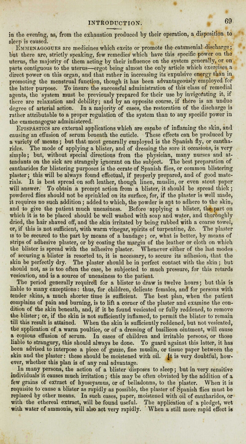 in the evening, as, from the exhaustion produced by their operation, a disposition to sleep is caused. Emmenaqogues are medicines which excite or promote the catamenial discharge; but there are, strictly speaking, few remedies which have this specific power on the uterus, the majority of them acting by their influence on the system generally, or on parts contiguous to the uterus—ergot being almost the only article which exercises a direct power on this organ, and that rather in increasing its expulsive energy than in promoting the menstrual function, though it has been advantageously employed for the latter purpose. To insure the successful administration of this class of remedial agents, the system must be previously prepared for their use by invigorating it, if there are relaxation and debility; and by an opposite course, if there is an undue degree of arterial action. In a majority of cases, the restoration of the discharge is rather attributable to a proper regulation of the system than to any specific power in the emmenagogue administered. EpispAstics are external applications which are capabe of inflaming the skin, and causing an effusion of serum beneath the cuticle. These effects can be produced by a variety of means; but that most generally employed is the Spanish fly, or cantha- rides. The mode of applying a blister, and of dressing the sore it occasions, is very simple; but, without special directions from the physician, many nurses and at- tendants on the sick are strangely ignorant on the subject. The best preparation of cantharides for blistering purposes is the cerate of Spanish flies, or common blistering plaster; this will be always found effectual, if properly prepared, and of good mate- rials. It is best spread on soft leather, though linen, muslin, or even stout paper will answer. To obtain a prompt action from a blister, it should be spread thick; powdered flies should not be sprinkled on its surface, for, if the plaster is well made, it requires no such addition; added to which, the powder is apt to adhere to the skin, and to give the patient much uneasiness. Before applying a blister, the part on which it is to be placed should be well washed with soap and water, and thoroughly dried, the hair shaved off, and the skin irritated by being rubbed with a coarse towel, or, if this is not sufficient, with warm vinegar, spirits of turpentine, &c. The plaster is to be secured to the part by means of a bandage; or, what is better, by means of strips of adhesive plaster, or by coating the margin of the leather or cloth on which the blister is spread with the adhesive plaster. Whenever either of the last modes of securing a blister is resorted to, it is necessary, to secure its adhesion, that the skin be perfectly dry. The plaster should be in perfect contact with the skin ; but should not, as is too often the case, be subjected to much pressure, for this retards vesication, and is a source of uneasiness to the patient. The period generally required for a blister to draw is twelve hours; but this is liable to many exceptions: thus, for children, delicate females, and for persons with tender skins, a much shorter time is sufficient. The best plan, when the patient complains of pain and burning, is to lift a corner of the plaster and examine the con- dition of the skin beneath, and, if it be found vesicated or fully reddened, to remove the blister; or, if the skin is not sufficiently inflamed, to permit the blister to remain till this result is attained. When the skin is sufficiently reddened, but not vesicated, the application of a warm poultice, or of a dressing of basilicon ointment, will cause a copious effusion of serum. In cases of children and irritable persons, or those liable to strangury, this should always be done. To guard against this latter, it has been advised to interpose a piece of gauze, fine muslin, or tissue paper between the skin and the plaster: these should be moistened with oil. |t is very doubtful, how- ever, whether this plan is of any real advantage. In many persons, the action of a blister disposes to sleep; but in very sensitive individuals it causes much irritation ; this may be often obviated by the addition of a few grains of extract of hyoscyamus, or of belladonna, to the plaster. When it is requisite to cause a blister as rapidly as possible, the plaster of Spanish flies must be replaced by other means. In such cases, paper, moistened with oil of cantharides, or with the ethereal extract, will be found useful. The application of a pledget, wet with water of ammonia, will also act very rapidly. When a still more rapid effect ia