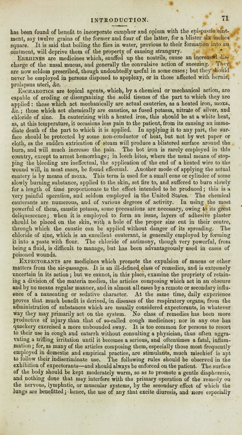 has been found of benefit to incorporate camphor and opium with the epispastic oint- ment, say twelve grains of the former and four of the latter, for a blister six inches square. It is said that boiling the flies in water, previous to their formation into an ointment, will deprive them of the property of causing strangury. Errhines are medicines which, snuffed up the nostrils, cause an increas<*d dis- charge of the nasal mucus, aud generally the convulsive action of sneezing. They. are now seldom prescribed, though undoubtedly useful in some cases; but they should never be employed in persons disposed to apoplexy, or in those affected with hernia, prolapsus uteri, &c. Escharotics are topical agents, which, by a chemical or mechanical action, are capable of eroding or disorganizing the solid tissues of the part to which they are applied: those which act mechanically are actual cauteries, as a heated iron, moxa, &c.; those which act chemically are caustics, as fused potassa, nitrate of silver, and chloride of zinc. In cauterizing with a heated iron, this should be at a white heat, as, at this temperature, it occasions less pain to the patient, from its causing an imme- diate death of the part to which it is applied. In applying it to any part, the sur- face should be protected by some non-conductor of heat, but not by wet paper or cloth, as the sudden extrication of steam will produce a blistered surface around the burn, and will much increase the pain. The hot iron is rarely employed in this country, except to arrest hemorrhage; in leech bites, where the usual means of stop- ping the bleeding are ineffectual, the application of the end of a heated wire to the Wound will, in most cases, be found effectual. Another mode of applying the actual cautery is by means of moxa. This term is used for a small cone or cylinder of some slowly burning substance, applied to the skin, set fire to, and suffered to burn slowly for a length of time proportionate to the effect intended to be produced; this is a very painful operation, and seldom employed in the United States. The chemical cauterants are numerous, and of various degrees of activity. In using the most powerful of them, caustic potassa, some precautions are necessary, owing to its great deliquescence; when it is employed to form an issue, layers of adhesive plaster should be placed on the skin, with a hole of the proper size cut in their centre, through which the caustic can be applied without danger of its spreading. The chloride of zinc, which is an excellent cauterant, is generally employed by forming it into a paste with flour. The chloride of antimony, though very powerful, from being a fluid, is difficult to manage, but has been advantageously used in cases of poisoned wounds. Expectorants are medicines which promote the expulsion of mucus or other matters from the air-passages. It is an ill-defined class of remedies, and is extremely uncertain in its action; but we cannot, in this place, examine the propriety of retain- ing a division of the materia medica, the articles composing which act in an obscure and by no means regular manner, and in almost all cases by a remote or secondary influ- ence of a nauseating or sedative character. At the same time, daily experience proves that much benefit is derived, in diseases of the respiratory organs, from the administration of substances which are usually considered expectorants, in whatever way they may primarily act on the system. No class of remedies has been more productive of injury than that of so-called cough medicines; nor in any one has quackery exercised a more unbounded sway. It is too common for persons to resort to their use in cough and catarrh without consulting a physician, thus often aggra- vating a trifling irritation until it becomes a serious, and oftentimes a fatal, inflam- mation ; for, as many of the articles composing them, especially those most frequently employed in domestic and empirical practice, are stimulants, much mischief is apt to lollow their indiscriminate use. The following rules should be observed in the exhibition of expectorants—and should always be enforced on the patient. The surface of the body should be kept moderately warm, so as to promote a gentle diaphoresis, and nothing done that may interfere with the primary operation of the remedy on the nervous, lymphatic, or muscular systems, by the secondary effect of which the lungs are benefitted; hence, the use of any that excite diuresis, and aaore especially