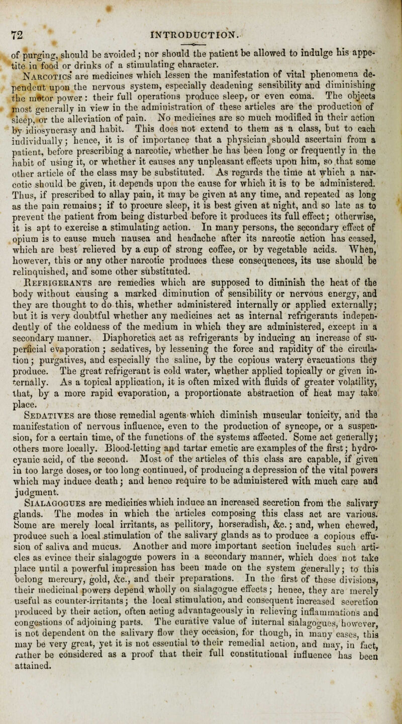 of purging, should be avoided; nor should the patient be allowed to indulge his appe- tite in food or drinks of a stimulating character. Narcotics are medicines which lessen the manifestation of vital phenomena de- pendent upon the nervous system, especially deadening sensibility and diminishing the m#tor power: their full operations produce sleep, or even coma. The objects most generally in view in the administration of these articles are the production of sleep, or the alleviation of pain. No medicines are so much modified in their action bv idiosyncrasy and habit. This does not extend to them as a class, but to each individually; hence, it is of importance that a physician should ascertain from a patient, before prescribing a narcotic, whether he has been long or frequently in the habit of using it, or whether it causes any unpleasant effects upon him, so that some other article of the class may be substituted. As regards the time at which a nar- cotic should be given, it depends upon the cause for which it is to be administered. Thus, if prescribed to allay pain, it may be given at any time, and repeated as long as the pain remains; if to procure sleep, it is best given at night, and so late as to prevent the patient from being disturbed before it produces its full effect; otherwise, it is apt to exercise a stimulating action. In many persons, the secondary effect of opium is to cause much nausea and headache after its narcotic action has ceased, which are best relieved by a cup of strong coffee, or by vegetable acids. When, however, this or any other narcotic produces these consequences, its use should be relinquished, and some other substituted. Refrigerants are remedies which are supposed to diminish the heat of the body without causing a marked diminution of sensibility or nervous energy, and they are thought to do this, whether administered internally or applied externally; but it is very doubtful whether any medicines act as internal refrigerants indepen- dently of the coldness of the medium in which they are administered, except in a secondary manner. Diaphoretics act as refrigerants by inducing an increase of su- perficial evaporation ; sedatives, by lessening the force and rapidity of the circula- tion ; purgatives, and especially the saline, by the copious watery evacuations they produce. The great refrigerant is cold water, whether applied topically or given in- ternally. As a topical application, it is often mixed with fluids of greater volatility, that, by a more rapid evaporation, a proportionate abstraction of heat may take place. Sedatives are those remedial agents which diminish muscular tonicity, and the manifestation of nervous influence, even to the production of syncope, or a suspen- sion, for a certain time, of the functions of the systems affected. Some act generally; others more locally. Blood-letting and tartar emetic are examples of the first; hydro- cyanic acid, of the second. Most of the articles of this class are capable, if given in too large doses, or too long continued, of producing a depression of the vital powers which may induce death; and hence require to be administered with much care and judgment. Sialagogues are medicines which induce an increased secretion from the salivary glands. The modes in which the articles composing this class act are various. Some are merely local irritants, as pellitory, horseradish, &c.; and, when chewed, produce such a local stimulation of the salivary glands as to produce a copious effu- sion of saliva and mucus. Another and more important section includes such arti- cles as evince their sialagogue powers in a secondary manner, which does not take place until a powerful impression has been made on the system generally; to this belong mercury, gold, &c, and their preparations. In the first of these divisions, their medicinal powers depend wholly on sialagogue effects; henee, they are merely useful as counter-irritants; the local stimulation, and consequent increased secretion produced by their action, often acting advantageously in relieving inflammations and congestions of adjoining parts. The curative value of internal sialagoo-ues, however is not dependent on the salivary flow they occasion, for though, in many cases this may be very great, yet it is not essential to their remedial action, and may, in fact ruther be considered as a proof that their full constitutional influence has been attained.
