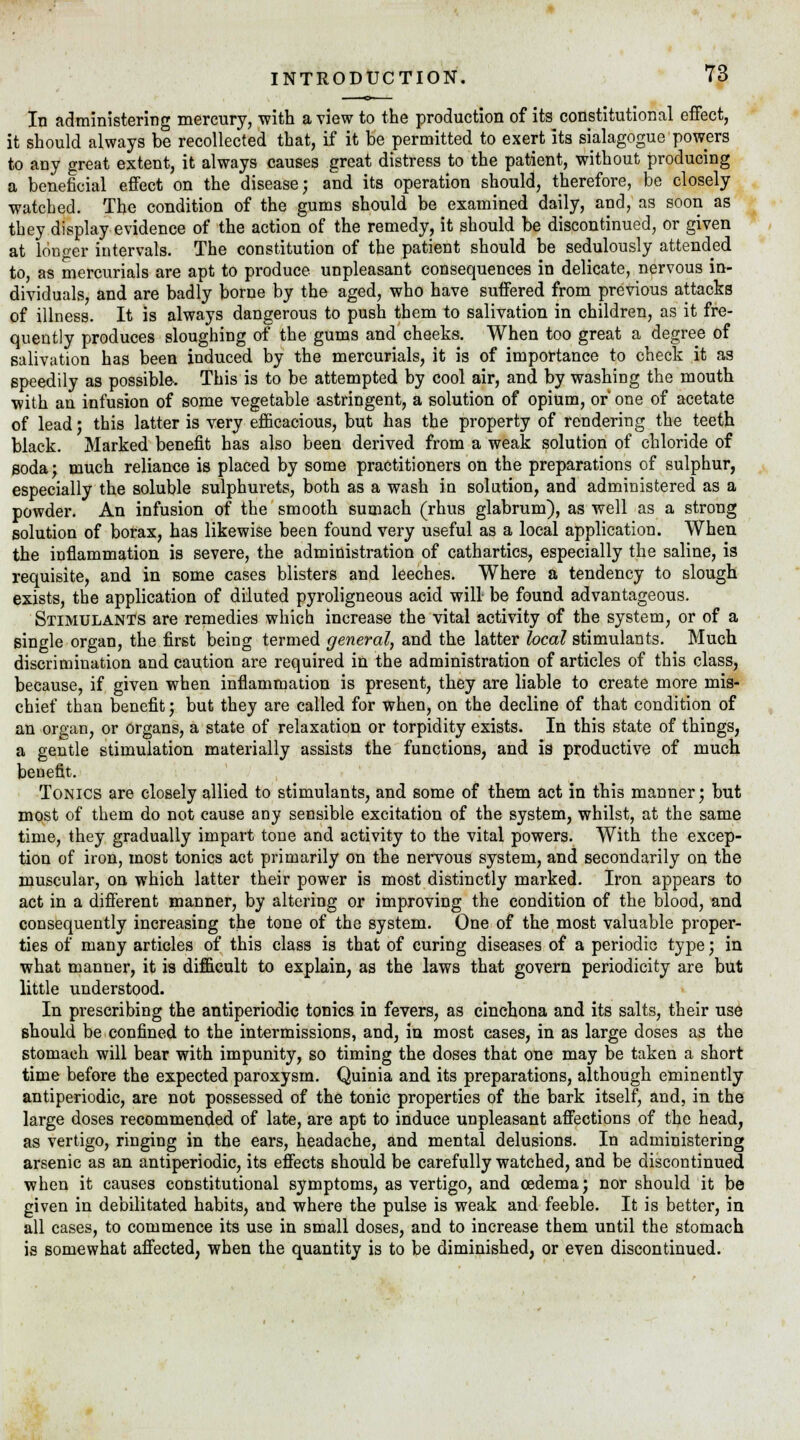 In administering mercury, with a view to the production of its constitutional effect, it should always be recollected that, if it he permitted to exert its sialagogue powers to any great extent, it always causes great distress to the patient, without producing a beneficial effect on the disease; and its operation should, therefore, be closely watched. The condition of the gums should be examined daily, and, as soon as they display evidence of the action of the remedy, it should be discontinued, or given at longer intervals. The constitution of the patient should be sedulously attended to, as mercurials are apt to produce unpleasant consequences in delicate, nervous in- dividuals, and are badly borne by the aged, who have suffered from previous attacks of illness. It is always dangerous to push them to salivation in children, as it fre- quently produces sloughing of the gums and cheeks. When too great a degree of salivation has been induced by the mercurials, it is of importance to check it as speedily as possible. This is to be attempted by cool air, and by washing the mouth with an infusion of some vegetable astringent, a solution of opium, or one of acetate of lead; this latter is very efficacious, but has the property of rendering the teeth black. Marked benefit has also been derived from a weak solution of chloride of soda; much reliance is placed by some practitioners on the preparations of sulphur, especially the soluble sulphurets, both as a wash iu solution, and administered as a powder. An infusion of the smooth sumach (rhus glabrum), as well as a strong solution of borax, has likewise been found very useful as a local application. When the inflammation is severe, the administration of cathartics, especially the saline, is requisite, and in some cases blisters and leeches. Where a tendency to slough exists, the application of diluted pyroligneous acid will be found advantageous. Stimulants are remedies which increase the vital activity of the system, or of a single organ, the first being termed general, and the latter local stimulants. Much discrimination and caution are required in the administration of articles of this class, because, if given when inflammation is present, they are liable to create more mis- chief than benefit; but they are called for when, on the decline of that condition of an organ, or organs, a state of relaxation or torpidity exists. In this state of things, a gentle stimulation materially assists the functions, and is productive of much benefit. Tonics are closely allied to stimulants, and some of them act in this manner; but most of them do not cause any sensible excitation of the system, whilst, at the same time, they gradually impart tone and activity to the vital powers. With the excep- tion of iron, most tonics act primarily on the nervous system, and secondarily on the muscular, on which latter their power is most distinctly marked. Iron appears to act in a different manner, by altering or improving the condition of the blood, and consequently increasing the tone of the system. One of the most valuable proper- ties of many articles of this class is that of curing diseases of a periodic type; in what manner, it is difficult to explain, as the laws that govern periodicity are but little understood. In prescribing the antiperiodic tonics in fevers, as cinchona and its salts, their use should be confined to the intermissions, and, in most cases, in as large doses as the stomach will bear with impunity, so timing the doses that one may be taken a short time before the expected paroxysm. Quinia and its preparations, although eminently antiperiodic, are not possessed of the tonic properties of the bark itself, and, in the large doses recommended of late, are apt to induce unpleasant affections of the head, as vertigo, ringing in the ears, headache, and mental delusions. In administering arsenic as an antiperiodic, its effects should be carefully watched, and be discontinued when it causes constitutional symptoms, as vertigo, and oedema; nor should it be given in debilitated habits, and where the pulse is weak and feeble. It is better, in all cases, to commence its use in small doses, and to increase them until the stomach is somewhat affected, when the quantity is to be diminished, or even discontinued.