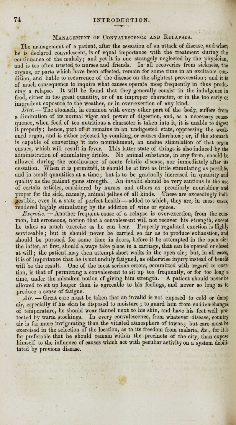 Management op Convalescence and Relapses. The management of a patient, after the cessation of an attack of disease, and when he is declared convalescent, is of equal importance with the treatment during the continuance of the maladyj and yet it is one strangely neglected by the physician, and is too often trusted to nurses and friends. In all recoveries from sickness, the organs, or parts which have been affected, remain for some time in an excitable con- dition, and liable to recurrence of the disease on the slightest provocation 5 and it is of much consequence to inquire what causes operate most frequently in thus produ- cing a relapse. It will be found that they generally consist in the indulgence in food, either in too great quantity, or of an improper character, or in the too early or imprudent exposure to the weather, or in over-exertion of any kind. Diet. — The stomach, in common with every other part of the body, suffers from a diminution of its normal vigor and power of digestion, and, as a necessary conse- quence, when food of too nutritious a character is taken into it, it is unable to digest it properly; hence, part of it remains in an undigested state, oppressing the weak- ened organ, and is either rejected by vomiting, or causes diarrhoea ; or, if the stomach is capable of converting it into nourishment, an undue stimulation of that organ ensues, which will result in fever. This latter state of things is also induced by the administration of stimulating drinks. No animal substance, in any form, should be allowed during the continuance of acute febrile disease, nor immediately after its cessation. When it is permitted, it should be at first as little stimulating as possible, and in small quantities at a time; but is to be gradually increased in quantity and quality as the patient gains strength. An invalid should be very cautious in the use of certain articles, considered by nurses and others as peculiarly nourishing and proper for the sick, namely, animal jellies of all kinds. These are exceedingly indi- gestible, even in a state of perfect health — added to which, they are, in most cases, rendered highly stimulating by the addition of wine or spices. Exercise.—Another frequent cause of a relapse is over-exertion, from the com- mon, but erroneous, notion that a convalescent will not recover his strength, except he takes as much exercise as he can bear. Properly regulated exertion is highly serviceable; but it should never be carried so far as to produce exhaustion, and should be pursued for some time in doors, before it be attempted in the open air: the latter, at first, should always take place in a carriage, that can be opened or closed at will; the patient may then attempt short walks in the open air; but, in all cases, it is of importance that he is not unduly fatigued, as otherwise injury instead of benefit will be the result. One of the most serious errors, committed with regard to exer- tion, is that of permitting a convalescent to sit up too frequently, or for too long a time, under the mistaken notion of giving him strength. A patient should never be allowed to sit up longer than is agreeable to his feelings, and never so long as to produce a sense of fatigue. Air. — Great care must be taken that an invalid is not exposed to cold or damp air, especially if his skin be disposed to moisture ; to guard him from sudden changes of temperature, he should wear flannel next to his skin, and have his feet well pro- tected by warm stockings. In every convalescence, from whatever disease, country air is far more invigorating than the vitiated atmosphere of towns; but care must be exercised in the selection of the location, as to its freedom from malaria, &c, for it is far preferable that he should remain within the precincts of the city, than expose himself to the influence of causes which act with peculiar activity on a system debili- tated by previous disease.