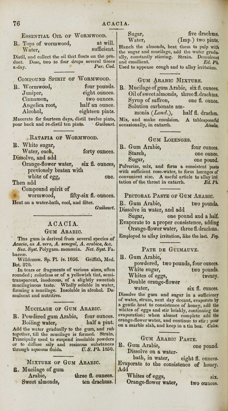 Essential Oil of Wormwood. R. Tops of wormwood, at will. Water, sufficient. Distil, and collect the oil that floats on the pro- duct. Dose, two to four drops several times a-day. Par. Cod. Compound Spirit of Wormwood. R. Wormwood, four pounds. Juniper, eight ounces. Cinnamon, two ounces. Angelica root, half an ounce. Alcohol, eighteen pints. Macerate for fourteen days, distil twelve pints, pour back and re-distil ten pints. Guibourt. Ratafia of Wormwood. R. White sugar, Water, each, forty ounces. Dissolve, and add Orange-flower water, six fl. ounces, previously beaten with white of egg, one. Then add Compound spirit of wormwood, fifty-six fl. ounces. Heat on a water-bath, cool, and filter. Guibourt. ACACIA. Gum Arabic. This gum is derived from several species of Acacia, as A. vera, A. Senegal, A. arabica, &c. Sex. Syst. Polygam. monoecia. Nat. Syst. Fa- Willdenow. Sp. PI. iv. 1056. Griffith, Med. Bot. 270. In tears or fragments of various sizes, often rounded ; colorless or of a yellowish tint, semi- transparent, inodorous, of a slightly sweetish mucilaginous taste. Wholly soluble in water, forming a mucilage. Insoluble in alcohol. De- mulcent and nutritive. Mucilage of Gum Arabic. R. Powdered gum Arabic, four ounces. Boiling water, half a pint. Add the water gradually to the gum, and rub together, till the mucilage is formed. Strain. Principally used to suspend insoluble powders or to diffuse oily and resinous substances through aqueous fluids. U.S. Ph. 1850. Mixture of Gum Arabic. R. Mucilage of gum Arabic, three fl. ounces. Sweet almonds, ten drachms. Sugar, five drachms. Water, (ImP ) two pints. Blanch the almonds, beat them to pulp with the sugar and mucilage, add the water gradu. ally, constantly stirring. Strain. Demulcent and emollient. Ed. Ph. Used to appease cough and to allay irritation. R Gum Arabic Mixture. Mucilage of gum Arabic, six fl. ounces. Oil of sweet almonds, three fl.drachms. Syrup of saffron, one fl. ounce. Solution carbonate am- monia (Lond.^j half fl. drachm. Mix, and make emulsion. A tablespoonful occasionally, in catarrh. Ainslie. R Gum Lozenges. Gum Arabic, four ounces. Starch, one ounce. Sugar, one pound. Pulverize, mix, and form a consistent pasta with sufficient rose-water, to form lozenges of convenient size. A useful article to allay irri tation of the throat in catarrh. Ed. Ph. Pectoral Paste of Gum Arabic. R. Gum Arabic, two pounds. Dissolve in water, and add Sugar, one pound and a half. Evaporate to a proper consistence, adding Orange-flower water, three fl.drachms. Employed to allay irritation, like the last. Foy. B. Pate de Guimauve. Gum Arabic, powdered, two pounds, four ounces. White sugar, two pounds. Whites of eggs, twenty. Double orange-flower water, six fl. ounces. Dissolve the gum and sugar in a sufficiency of water, strain, next day decant, evaporate by a gentle heat to consistence of honey, add the whites of eggs and stir briskly, continuing the evaporation; when almost complete add the orange-flower water, and continue to stir; pour on a marble slab, and keep in a tin box. Cules. Gum Arabic Paste. R. Gum Arabic, one pound. Dissolve on a water- bath, in water, eight fl. ounces. Evaporate to the consistence of honey. Add J Whites of eggs, six. Orange-flower water, two ounces.