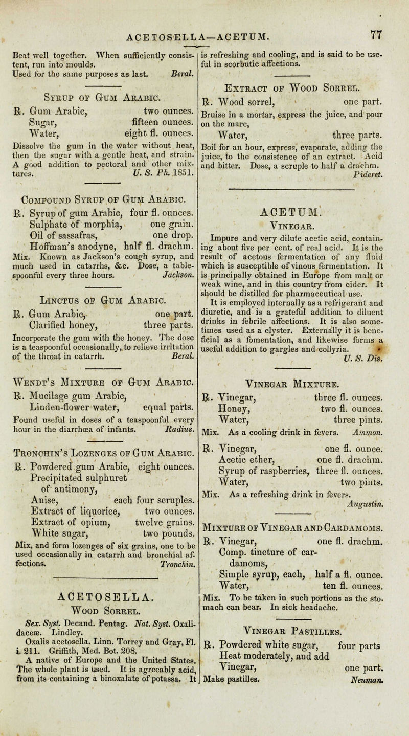 Beat well together. When sufficiently consis- tent, run into moulds. Used for the same purposes as last. Beral. Syrup of Gum Arabic. R. Gum Arabic, two ounces. Sugar, fifteen ounces. Water, eight fl. ounces. Dissolve the gum in the water without heat, then the sugar with a gentle heat, and strain. A good addition to pectoral and other mix- tares. U. S. Ph. 1851. Compound Syrup of Gum Arabic. R. Syrup of gum Arabic, four fl. ounces. Sulphate of morphia, one grain. Oil of sassafras, one drop. Hoffman's anodyne, half fl. drachm. Mix. Known as Jackson's cough syrup, and much used in catarrhs, &c. Dose, a table- spoonful every three hours. Jackson. Linctus of Gum Arabic. R. Gum Arabic, one part. Clarified honey, three parts. Incorporate the gum with the honey. The dose is a teaspoonful occasionally, to relieve irritation of the throat in catarrh. Beral. Wendt's Mixture of Gum Arabic. R. Mucilage gum Arabic, Linden-flower water, equal parts. Found useful in doses of a teaspoonful every hour in the diarrhoea of infants. Radius. Tronchin's Lozenges of Gum Araeic. R. Powdered gum Arabic, eight ounces. Precipitated sulphuret of antimony, Anise, each four scruples. Extract of liquorice, two ounces. Extract of opium, twelve grains. White sugar, two pounds. Mix, and form lozenges of six grains, one to be used occasionally in catarrh and bronchial af- fections. Tronchin. is refreshing and cooling, and is said to be use- ful in scorbutic affections. ACETOSELLA. Wood Sorrel. Sex. Syst. Decand. Pentag. Nat. Syst. Oxali- daceae. Lindley. Oxalis acetosella. Linn. Torrey and Gray, Fl. i. 211. Griffith, Med. Bot. 208. A native of Europe and the United States. The whole plant is used. It is agreeably acid, from its containing a binoxalate of potassa. It Extract of Wood Sorrel. R. Wood sorrel, one part. Bruise in a mortar, express the juice, and pour on the marc, Water, three parts. Boil for an hour, express, evaporate, adding the juice, to the consistence of an extract. Acid and bitter. Dose, a scruple to half a drachm. Fideret. ACETUM. Vinegar. Impure and very dilute acetic acid, contain- ing about five per cent, of real acid. It is the result of acetous fermentation of any fluid which is susceptible of vinous fermentation. It is principally obtained in Europe from malt or weak wine, and in this country from cider. It should be distilled for pharmaceutical use. It is employed internally as a refrigerant and diuretic, and is a grateful addition to diluent drinks in febrile affections. It is also some- times used as a clyster. Externally it is bene- ficial as a fomentation, and likewise forms a useful addition to gargles and collyria. * U. S. Dis. Vinegar Mixture. R. Vinegar, three fl. ounces. Honey, two fl. ounces. Water, three pints. Mix. As a cooling drink in fevers. Amnion. R. Vinegar, one fl. ounce. Acetic ether, one fl. drachm. Syrup of raspberries, three fl. ounces. Water, two pints. Mix. As a refreshing drink in fevers. Augustin. Mixture of Vinegar and Cardamoms. R. Vinegar, one fl. drachm. Comp. tincture of car- damoms, Simple syrup, each, half a fl. ounce. Water, ten fl. ounces. Mix. To be taken in such portions as the sto- mach can bear. In sick headache. Vinegar Pastilles. R. Powdered white sugar, four parts Heat moderately, and add Vinegar, one part. Make pastilles. Neuman,
