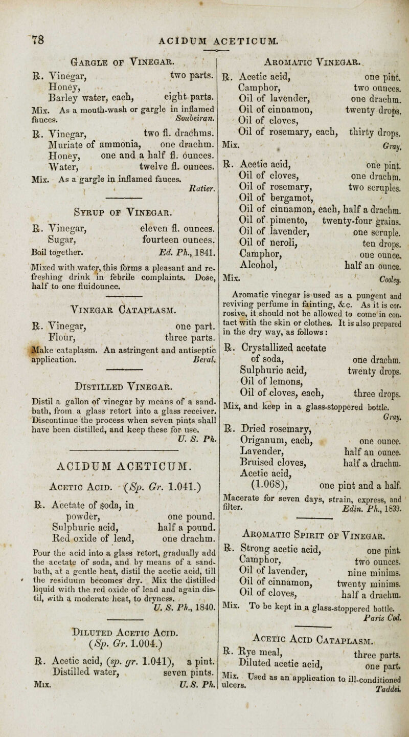 Gargle op Vinegar. R. Vinegar, two parts. Honey, Barley water, each, eight parts. Mix. As a mouth-wash or gargle in inflamed fauces. Soubeiran. R. Vinegar, two fl. drachms. Muriate of ammonia, one drachm. Honey, one and a half fl. ounces. Water, twelve fl. ounces. Mix. As a gargle in inflamed fauces. R alter. R. Vinegar, Sugar, Boil top-ether. Syrup op Vinegar. eleven fl. ounces. fourteen ounces. Ed. Ph., 1841. Mixed with water, this forms a pleasant and re- freshing drink in febrile complaints. Dose, half to one fluidounce. Vinegar Cataplasm. R. Vinegar, one part. Flour, three parts. Make cataplasm. An astringent and antiseptic application. Beral. Distilled Vinegar. Distil a gallon of vinegar by means of a sand- bath, from a glass retort into a glass receiver. Discontinue the process when seven pints shall have been distilled, and keep these for use. U. S. Ph. ACIDUM ACETICUM. Acetic Acid. (Sp. Gr. 1.041.) ft. Acetate of soda, in powder, Sulphuric acid, Red oxide of lead, one pound. half a pound, one drachm, Pour the acid into a glass retort, gradually add the acetate of soda, and by means of a sand- bath, at a gentle heat, distil the acetic acid, till the residuum becomes dry. Mix the distilled liquid with the red oxide of lead and again dis- til, with a moderate heat, to dryness. U. S. Ph., 1840. Diluted Acetic Acid. (Sp. Gr. 1.004.) R. Acetic acid, (sp. gr. 1.041), a pint. Distilled water, seven pints. Mix. U. S. Ph. Aromatic Vinegar. R. Acetic acid, one pint. Camphor, two ounces. Oil of lavender, one drachm. Oil of cinnamon, twenty drops. Oil of cloves, Oil of rosemary, each, Mix. R thirty drops. Gray, Acetic acid, one pint. Oil of cloves, one drachm. Oil of rosemary, two scruples. Oil of bergamot, Oil of cinnamon, each, half a drachm. Oil of pimento, twenty-four grains. Oil of lavender, one scruple. Oil of neroli, ten drops. Camphor, one ounce. Alcohol, half an ounce. Mix. Cooky. Aromatic vinegar is used as a pungent and reviving perfume in fainting, &c. As it is cor. rosive, it should not be allowed to come in con- tact with the skin or clothes. It is also prepared in the dry way, as follows: R. Crystallized acetate of soda, one drachm. Sulphuric acid, twenty drops. Oil of lemons, Oil of cloves, each, three drops. Mix, and keep in a glass-stoppered bottle. Gray. R. Dried rosemary, Origanum, each, one ounce. Lavender, half an ounce. Bruised cloves, half a drachm. Acetic acid, (1.068), one pint and a half. Macerate for seven days, strain, express, and fi]ter. Edin. Ph., 1839. Aromatic Spirit of Vinegar. ft Strong acetic acid, Camphor, Oil of lavender, Oil of cinnamon, Oil of cloves, one pint. two ounces. nine minims. twenty minims. half a drachm. Mix. To be kept in a glass-stoppered bottle. Paris Cod. Acetic Acid Cataplasm. R. Rye meal, three parts. Diluted acetic acid, one part. Mix. Used as an application to ill-conditioned Ulcers- Taddei.