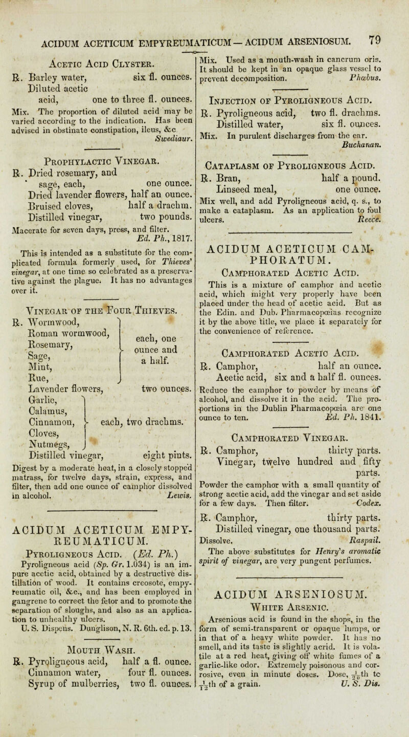 Acetic Acid Clyster. R. Barley water, six fl. ounces. Diluted acetic acid, one to three fl. ounces. Mix. The proportion of diluted acid may be varied according to the indication. Has been advised in obstinate constipation, ileus, &c Suoediaur. Prophylactic Vinegar. R. Dried rosemary, and sage, each, one ounce. Dried lavender flowers, half an ounce. Bruised cloves, half a drachm. Distilled vinegar, two pounds. Macerate for seven days, press, and filter. Ed. Ph., 1817. This is intended as a substitute for the com- plicated formula formerly used, for Thieves'1 vinegar, at one time so celebrated as a preserva- tive against the plague. It has no advantages over it. R Vinegar of the Four Thieves Wormwood, Boman wormwood, Bosemary, Sage, Mint, Kue, Lavender flowers, Garlic, each, one ounce and a half. two ounces. Calamus, Cinnamon, Cloves, Nutmegs, > each, two drachms. J Distilled vinegar, eight pints. Digest by a moderate heat, in a closely stopped matrass, for twelve days, strain, express, and filter, then add one ounce of camphor dissolved in alcohol. Lewis. ACIDUM ACETICUM EMPY- BEUMATICUM. Pyroligneous Acid. (Ed, Ph.) Pyroligneous acid (Sp. Gr. 1.U34) is an im- pure acetic acid, obtained by a destructive dis- tillation of wood. It contains creosote, empy- reumatic oil, &c, and has been employed in gangrene to correct the fetor and to promote the separation of sloughs, and also as an applica- tion to unhealthy ulcers. U. S. Dispens. Dunglison, N. R. 6th. ed. p. 13. Mouth Wash. R. Pyroligneous acid, half a fl. ounce. Cinnamon water, four fl. ounces. Syrup of mulberries, two fl. ounces. Mix. Used as a mouth-wash in cancrum oris. It should be kept in an opaque glass vessel to prevent decomposition. Phcebus. Injection of Pyroligneous Acid. R. Pyroligneous acid, two fl. drachms. Distilled water, six fl. ounces. Mix. In purulent discharges from the ear. Buchanan. Cataplasm of Pyroligneous Acid. R. Bran, half a pound. Linseed meal, one ounce. Mix well, and add Pyroligneous acid, q. s., to make a cataplasm. As an application to foul ulcers. Reece. ACIDUM ACETICUM CAM- PHOBATUM. Camphorated Acetic Acid. This is a mixture of camphor and acetic acid, which might very properly have been placed under the head of acetic acid. But as the Edin. and Dub. Pharmacopoeias recognize it by the above title, we place it separately for the convenience of reference. Camphorated Acetic Acid. R. Camphor, half an ounce. Acetic acid, six and a half fl. ounces. Reduce the camphor to powder by means of alcohol, and dissolve it in the acid. The pro- portions in the Dublin Pharmacopoeia are one ounce to ten. Ed. Ph. 1841. Camphorated Vinegar. R. Camphor, thirty parts. Vinegar, twelve hundred and fifty parts. Powder the camphor with a small quantity of strong acetic acid, add the vinegar and set aside for a few days. Then filter. Codex. R. Camphor, thirty parts. Distilled vinegar, one thousand parts. Dissolve. Raspail. The above substitutes for Henry's aromatic spirit of vinegar, are very pungent perfumes. ACIDUM ABSENIOSUM. White Arsenic. Arsenious acid is found in the shops, in the form of semi-transparent or opaque lumps, or in that of a heavy white powder. It has no smell, and its taste is slightly acrid. It is vola- tile at a red heat, giving otf white fumes of a garlic-like odor. Extremely poisonous and cor- rosive, even in minute doses. Dose, -^jth to -r'-rth of a grain. U. S. Dis.