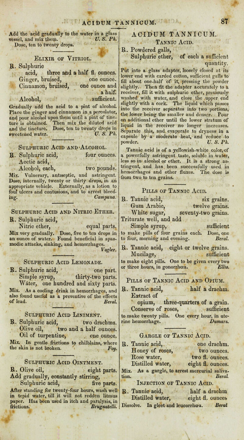 m Add the acid gradually to the water in a glass vessel, and mix them. U. S. Ph. Dose, ten to twenty drops. Elixir of Vitriol. R. Sulphuric acid, three and a half fl. ounces, (ringer, bruised, one ounce. Cinnamon, bruised, one ounce and a half. Alcohol, sufficient. Gradually add the acid to a pint of alcohol. Place the ginger and cinnamon in a percolator, and pour alcohol upon them until a pint of tinc- ture is obtained. Then mix the diluted acid and the tincture. Dose, ten to twenty drops in sweetened water. U. S. Ph. Sulphuric Acid and Alcohol. R. Sulphuric acid, four ounces. Acetic acid, Alcohol, each, two pounds. Mix. Vulnerary, antiseptic, and astringent. Dose, internally, twenty or thirty drops, in an appropriate vehicle. Externally, as a lotion to foul ulcers and contusions, and to arrest bleed- ing. Campana. Sulphuric Acid and Nitric Ether. R. Sulphuric acid, Nitric ether, equal parts. Mix very gradually. Dose, five to ten drops in an ounce of water. Found beneficial in spas- modic attacks, sinking, and hemorrhages. Vogler. Sulphuric Acid Lemonade. R. Sulphuric acid, one part. Simple syrup, thirty-two parts. Water, one hundred and sixty parts. Mix. As a cooling drink in hemorrhages, and also found useful as a preventive of the effects of lead. Beral. Sulphuric Acid Liniment. R. Sulphuric acid, two drachms. Olive oil, two and a half ounces. Oil of turpentine, . one ounce. Mix. In gentle frictions to chilblains, where the skin is not broken. Foy. Sulphuric Acid Ointment. R. Olive oil, eight parts. Add gradually, constantly stirring, Sulphuric acid, five parts. After standing for twenty-four hours, wash well in tepid water, till it will not redden litmus paper. Has been used in itch and paralysis, in frictions. Brugnatelli. ACIDUM TANNICUM. Tannic Acid. R. Powdered galls, Sulphuric ether, of each a sufficient quantity. Put into a glass adapter, loosely closed at its lower end with carded cotton, sufficient galls to fill about one-half of it, pressing the powder slightly. Then fit the adapter accurately to a receiver, fill it with sulphuric ether, previously washed with water, and close the upper end slightly with a cork. The liquid which passes into the receiver separates into two portions, the lower being the smaller and denser. Pour on additional ether until the lower stratum of liquid in the receiver no longer increases. Separate this, and evapprate to dryness in a capsule by a moderate heat, and reduce to powder. JJ. S. Ph. Tannic acid is of a yellowish-white color, of a powerfully astringent taste, soluble in water, less so in alcohol or ether. It is a strong as- tringent, and has been successfully used in hemorrhages and other fluxes. The dose is from two to ten grains. Pills of Tannic Acid. R. Tannic acid, six grains. Gum Arabic, twelve grains. White sugar, seventy-two grains. Triturate well, and add Simple syrup, sufficient to make pills of four grains each. Dose, one to four, morning and evening. Beral. R. Tannic acid, eight or twelve grains. Mucilage, sufficient to make eight pills. One to be given every two or three hours, in gonorrhoea. Ellis. Pills of Tannic Acid and Opium. R. Tannic acid, half a drachm. Extract of opium, three-quarters of a grain. Conserve of roses, sufficient to make twenty pills. One every hour, in ute- rine hemorrhage. Dumars. G-argle of Tannic Acid. R. Tannic acid, one drachm. Honey of roses, two ounces. Rose water, two fl. ounces. Distilled water, eight fl. ounces. Mix. As a gargle, to arrest mercurial saliva- tion. Beral. Injection of Tannic Acid. R. Tannic acid, half a drachm Distilled water, eight fl. ounces Dissolve. In gleet and leucorrhcea. Beral