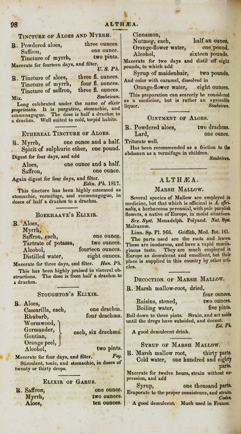 Tincture of Aloes and Myrrh. R. Powdered aloes, three ounces. Saffron, one ounce. Tincture of myrrh, two pints. Macerate for fourteen days, and filter. U. S. Ph. R. Tincture of aloes, three fl. ounces. Tincture of myrrh, four fl. ounces. Tincture of saffron, three fl. ounces. ]\f,Xt Soubeiran. Long celebrated under the name of elixir proprietaiis. It is purgative, stomachic, and emmenagogue. The dose is half a drachm to a drachm. Well suited to cold, torpid habits. Ethereal Tincture of Aloes. R. Myrrh, one ounce and a half. Spirit of sulphuric ether, one pound. Digest for four days, and add Aloes, one ounce and a half. Saffron, one ounce. Again digest for four days, and filter. 6 Edin. Ph. 1817. This tincture has been highly esteemed as stomachic, vermifuge, and emmenagogue, in doses of half a drachm to a drachm. Boerhaave's Elixir. R. Aloes, Myrrh, Saffron, each, one ounce. Tartrate of potassa, two ounces. Alcohol, fourteen ounces. Distilled water, eight ounces. Macerate for three days, and filter. Han. Ph. This has been highly praised in visceral ob- structions. The dose is from half a drachm to a drachm. Cinnamon, Nutmeg, each, half an ounce. Orange-flower water, one pound. Alcohol, sixteen pounds. Macerate for two days and distil off eight pounds, to which add Syrup of maidenhair, two pounds. And color with caramel, dissolved in Orange-flower water, eight ounces. This preparation can scarcely be considered as a medicine, but is rather an agreeable liquor. Soubeiran. Ointment of Aloes. R. Powdered aloes, two drachms. Lard, one ounce. Triturate well. Has been recommended as a friction to the abdomen as a vermifuge in children. Soubeiran. Stoughton's Elixir. R. Aloes, Cascarilla, each, Rhubarb, Wormwood, Germander, Gentian, Orange peel, Alcohol, one drachm, four drachms. each, six drachms. two pints. Macerate for four days, and filter. Foy. Stimulant, tonic, and stomachic, in doses of twenty or thirty drops. Elixir of Garus. U. Saffron, one ounce. Myrrh, two ounces. Aloes, ten ounces. ALTHAEA. Marsh Mallow. Several species of Mallow are employed in medicine, but that which is officinal is A. offici- nalis, a herbaceous perennial, with pale purplish flowers, a native of Europe, in moist situations. Sex. Syst. Monadelph. Polyand. Nat. Syst. Malvaceae. Linn. Sp. PI. 966. Griffith, Med. Bot. 161. The parts used are the roots and leaves. These are inodorous, and have a vapid mucila- ginous taste. They are much employed in Europe as demulcent and emollient, but their place is supplied in this country by other aru- cles. Decoction of Marsh Mallow. R. Marsh mallow-root, dried, four ounces. Raisins, stoned, two ounces. Boiling water, five pints. Boil down to three pints. Strain, and set aside until the dreg's have subsided, and decant. Ed. PI A good demulcent drink. Syrup of Marsh Mallow. R. Marsh mallow root, thirty parts. Cold water, one hundred and eighty parte. Macerate for twelve hours, strain without ex- pression, and add Syrup, one thousand parte. Evaporate to the proper consistence, and strain. Codex. A good demulcent Much used in France.