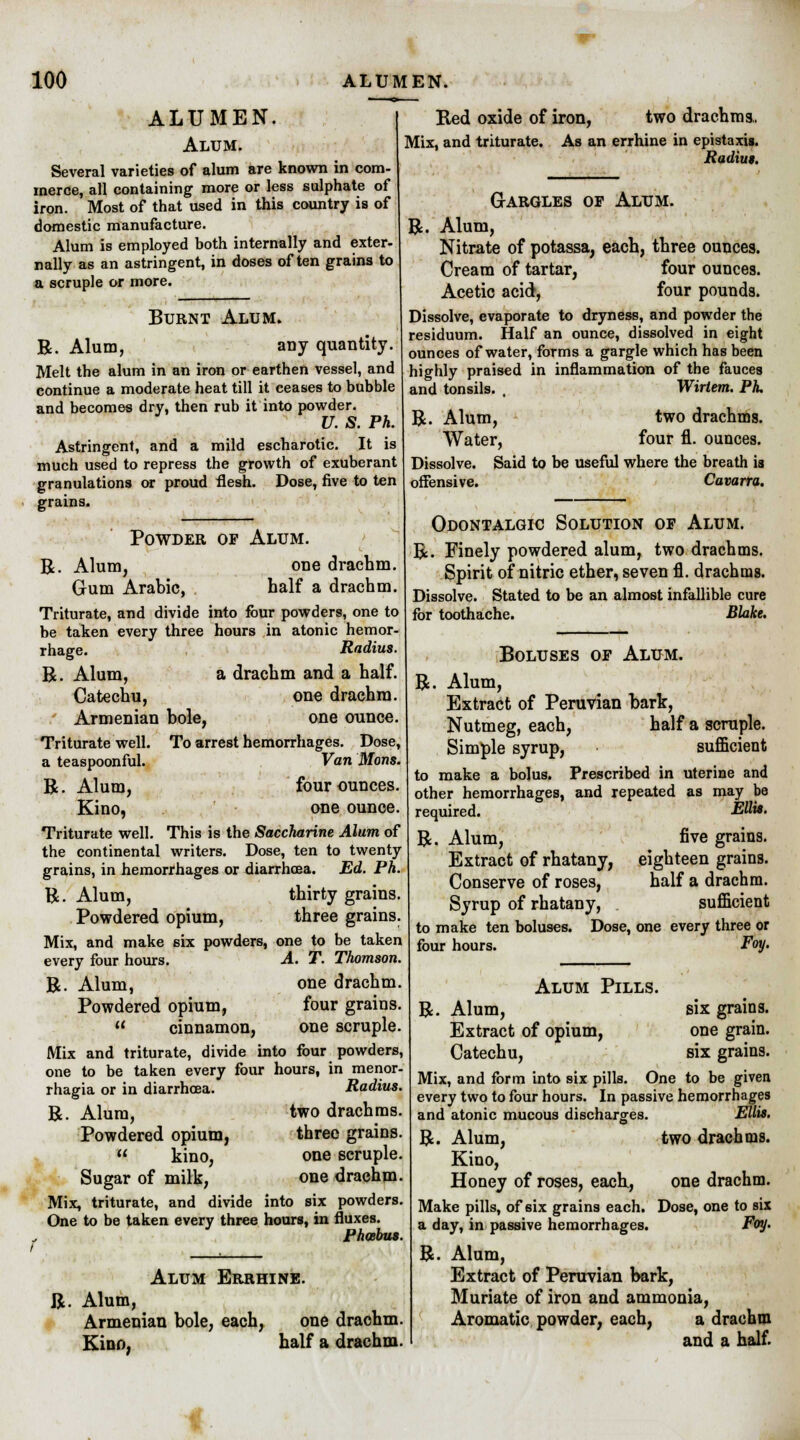 ALUMEN. Alum. Several varieties of alum are known in com- merce, all containing more or less sulphate of iron. Most of that used in this country is of domestic manufacture. Alum is employed both internally and exter- nally as an astringent, in doses often grains to a scruple or more. Burnt Alum. R. Alum, any quantity. Melt the alum in an iron or earthen vessel, and continue a moderate heat till it ceases to bubble and becomes dry, then rub it into powder. U. S. Ph. Astringent, and a mild escharotic. It is much used to repress the growth of exuberant granulations or proud flesh. Dose, five to ten grains. Powder of Alum. R. Alum, one drachm. Gum Arabic, half a drachm. Triturate, and divide into four powders, one to be taken every three hours in atonic hemor- rhage. Radius. R. Alum, a drachm and a half. Catechu, one drachm. t Armenian bole, one ounce. Triturate well. To arrest hemorrhages. Dose, a teaspoonful. Van Mons. R. Alum, four ounces. Kino, one ounce. Triturate well. This is the Saccharine Alum of the continental writers. Dose, ten to twenty grains, in hemorrhages or diarrhoea. Ed. Ph. R. Alum, thirty grains. Powdered opium, three grains. Mix, and make six powders, one to be taken every four hours. A. T. Thomson. R. Alum, one drachm. Powdered opium, four grains.  cinnamon, one scruple. Mix and triturate, divide into four powders, one to be taken every four hours, in menor- rhagia or in diarrhoea. Radius. R. Alum, two drachms. Powdered opium, three grains.  kino, one scruple. Sugar of milk, one drachm. Mix, triturate, and divide into six powders. One to be taken every three hours, in fluxes. Phoebus. Red oxide of iron, two drachms.. Mix, and triturate. As an errhine in epistaxis. Radius. R Gargles of Alum. Alum, Nitrate of potassa, each, three ounces. Cream of tartar, four ounces. Acetic acid, four pounds. Dissolve, evaporate to dryness, and powder the residuum. Half an ounce, dissolved in eight ounces of water, forms a gargle which has been highly praised in inflammation of the fauces and tonsils. , Wirtem. PL R. Alum, two drachms. Water, four fl. ounces. Dissolve. Said to be useful where the breath is offensive. Cavarra. R. Alum Errhine. Alum, Armenian bole, each, one drachm. Kino, half a drachm. Odontalgic Solution of Alum. R. Finely powdered alum, two drachms. Spirit of nitric ether, seven fl. drachms. Dissolve. Stated to be an almost infallible cure for toothache. Blake. R Boluses of Alum. Alum, Extract of Peruvian bark, Nutmeg, each, half a scruple. Simple syrup, sufficient to make a bolus. Prescribed in uterine and other hemorrhages, and repeated as may be required. R. Alum, Extract of rhatany, Conserve of roses, Syrup of rhatany, to make ten boluses, four hours. Ellis. five grains. eighteen grains. half a drachm. sufficient Dose, one every three or Foy. six grains, one grain, six grains. Alum Pills. R. Alum, Extract of opium, Catechu, Mix, and form into six pills. One to be given every two to four hours. In passive hemorrhages and atonic mucous discharges. Ellis. R. Alum, two drachms. Kino, Honey of roses, each., one drachm. Make pills, of six grains each. Dose, one to six a day, in passive hemorrhages. Foy. R. Alum, Extract of Peruvian bark, Muriate of iron and ammonia, Aromatic powder, each, a drachm and a half.