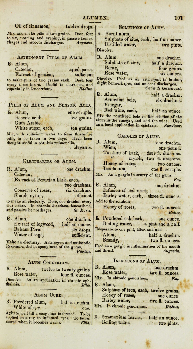 Oil of cinnamon, twelve drops. Mix, and make pills of two grains. Dose, four to six, morning' and evening, in passive hemor- rhages and mucous discharges. Augustin. Astringent Pills oe Alum. R. Alum, Catechu, equal parts. Extract of gentian, sufficient to make pills of two grains each. Dose, four every three hours. Useful in diarrhoea, and especially in leucorrhcea. Radius. Pills of Alum and Benzoic Acid. R. Alum, one scruple. Benzoic acid, five grains. Gum Arabic, White sugar, each, ten grains. Mix, with sufficient water to form thirty-five pills, to be taken in two days. Have been thought useful in phthisis pulmonalis. . Augustin. Electuaries oe Alum. R. Alum, one drachm. Catechu, Extract of Peruvian bark, each, two drachms. Conserve of roses, six drachms. Simple syrup, sufficient to make an electuary. Dose, one drachm every four hours. In chronic diarrhoea, leucorrhcea, and passive hemorrhages. St. Marie. R. Alum, Extract of logwood, Balsam Peru, Water of sage, one drachm. half an ounce. six drops. sufficient. Make an electuary. Astringent and antiseptic. Recommended in sponginess of the gums. Phoebus. R Alum Collyrium. Alum, twelve to twenty grains. Rose water, four fl. ounces. Dissolve. As an application in chronic oph- thalmia, Ellis. Alum Curd. R. Powdered alum, half a drachm. White of egg, one. Agitate well till a coagulum is formed. To be applied on a rag to inflamed eyes. To be re. moved when it becomes warm.  Ellis. Solutions op Alum. R. Burnt alum, Sulphate of zinc, each, half an ounce. Distilled water, two pints. Dissolve. R. Alum, one drachm Sulphate of zinc, half a drachm. Borax, four grains. Rose water, six ounces. Dissolve. Used as an astringent in bruises, slight hemorrhages, and mucous discharges. Cadet de Gassicourt. half a drachm, six drachms. R. Alum, Armenian bole, Vinegar, Red wine, each, half an ounce. Mix the powdered bole in the solution of the alum in the vinegar, and add the wine. Used as a local application in epistaxis. Swediaur. Gargles or Alum. R. Alum, one drachm. Wine, one pound. Tincture of bark, four fl. drachms, myrrh, two fl. drachms. Honey of roses, two ounces. Laudanum, one fl. scruple. Mix. As a gargle in scurvy of the gums. Fay. R. Alum, one drachm. Infusion of red roses, Barley water, each, three fl. ounces. Add to the solution Honey of roses, two fl. ounces. Ratier, R. Powdered oak bark, one ounce. Boiling water, a pint and a half. Evaporate to one pint, filter, and add Alum, half a drachm. Brandy, two fl. ounces. Used as a gargle in inflammation of the mouth and throat. Augustin. Injections of Alum. R. Alum, one drachm. Rose water, two fl. ounces. Mix. In chronic gonorrhoea. Foy. R. Alum, Sulphate of iron, each, twelve grains. Honey of roses-, one ounce Barley water, five fl. ounces. Mix. In chronic gonorrhoea. Radius, R. Stramonium leaves, half an ounce. Boiling water, two pints.
