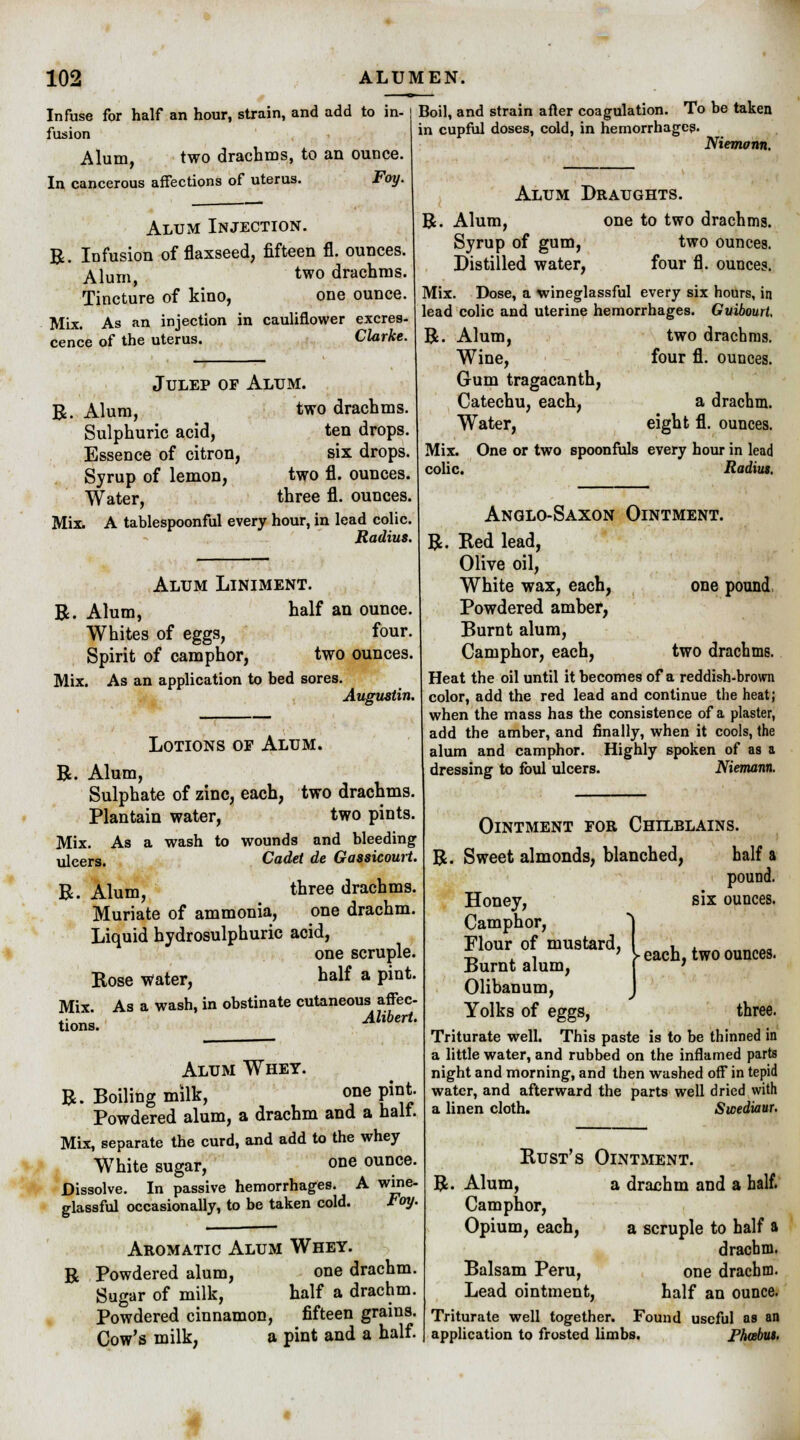 Infuse for half an hour, strain, and add to in- fusion Alum, two drachms, to an ounce. In cancerous affections of uterus. Foy. Alum Injection. R. Infusion of flaxseed, fifteen fl. ounces. Alum two drachms. Tincture of kino, one ounce. Mix. As an injection in cauliflower excres- cence of the uterus. Clarke. Boil, and strain after coagulation. To be taken in cupful doses, cold, in hemorrhages. Niemann. Julep of Alum. R. Alum, two drachms. Sulphuric acid, ten drops. Essence of citron, six drops. Syrup of lemon, two fl. ounces. Water, three fl. ounces. Mix. A tablespoonful every hour, in lead colic. Radius. Alum Draughts. R. Alum, one to two drachms. Syrup of gum, two ounces. Distilled water, four fl. ounces. Mix. Dose, a wineglassful every six hours, in lead colic and uterine hemorrhages. Guibourt, R. Alum, two drachms. Wine, four fl. ounces. Gum tragacanth, Catechu, each, a drachm. Water, eight fl. ounces. Mix. One or two spoonfuls every hour in lead colic. Radius. Alum Liniment. R. Alum, half an ounce. Whites of eggs, four. Spirit of camphor, two ounces. Mix. As an application to bed sores. Augustin. Lotions of Alum. R. Alum, Sulphate of zinc, each, two drachms. Plantain water, two pints. Mix. As a wash to wounds and bleeding ulcers. Cadet de Gassicourt. R. Alum, three drachms. Muriate of ammonia, one drachm. Liquid hydrosulphuric acid, one scruple. Rose Water, half a pint. Mix. As a wash, in obstinate cutaneous^ affec- tions. Alibert. Alum Whet. R. Boiling milk, one pint. Powdered alum, a drachm and a halt. Mix, separate the curd, and add to the whey WThite sugar, one ounce. Dissolve. In passive hemorrhages. A wme- glassful occasionally, to be taken cold. Foy. Aromatic Alum Whey. R Powdered alum, one drachm. Sugar of milk, half a drachm. Powdered cinnamon, fifteen grains. Cow's milk, a pint and a half. Anglo-Saxon Ointment. R. Red lead, Olive oil, White wax, each, one pound Powdered amber, Burnt alum, Camphor, each, two drachms. Heat the oil until it becomes of a reddish-brown color, add the red lead and continue the heat; when the mass has the consistence of a plaster, add the amber, and finally, when it cools, the alum and camphor. Highly spoken of as a dressing to foul ulcers. Niemann. Ointment for Chilblains. R. Sweet almonds, blanched, half a pound, six ounces. each, two ounces. Honey, Camphor, Flour of mustard, Burnt alum, Olibanum, Yolks of eggs, three. Triturate well. This paste is to be thinned in a little water, and rubbed on the inflamed parts night and morning, and then washed off in tepid water, and afterward the parts well dried with a linen cloth. Swediaur. Rust's Ointment. R. Alum, a drachm and a half. Camphor, Opium, each, a scruple to half a drachm. Balsam Peru, one drachm- Lead ointment, half an ounce. Triturate well together. Found useful as an application to frosted limbs. Fhcebut.