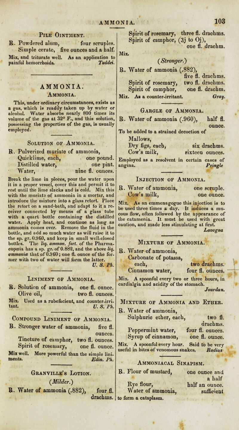 AMMONIA. Pile Ointment. R. Powdered alum, four scruples. Simple cerate, five ounces and a half. Mix, and triturate well. As an application to painful hemorrhoids. Taddei. AMMONIA. Ammonia. This, under ordinary circumstances, exists as a gas, which is readily taken up by water or alcohol. Water absorbs nearly 800 time3 its volume of the gas at 32° F., and this solution, possessing the properties of the gas, is usually employed. Solution of Ammonia. R. Pulverized muriate of ammonia, Quicklime, each, one pound. Distilled water, one pint. Water, nine fl. ounces. Break the lime in pieces, pour the water upon it in a proper vessel, cover this and permit it to rest until the lime slacks and is cold. Mix this with the muriate of ammonia in a mortar, and introduce the mixture into a glass retort. Place the retort on a sand-bath, and adapt to it a re- ceiver connected by means of a glass tube with a quart bottle containing the distilled water. Apply heat, and continue as long as ammonia comes over. Remove the fluid in the bottle, and add so much water as will raise it to the sp. gr. 0.960, and keep in small well-closed bottles. The liq. ammon. fort, of the Pharma- copoeia has a sp. gr. of 0.882, and the above liq. ammonia that of 0.960; one fl. ounce of the for- mer with two of water will form the latter. U. S. Ph. R Liniment op Ammonia. Solution of ammonia, one fl. ounce. Olive oil, two fl. ounces. Mix. Used as a rubefacient, and counter-irri- tant. U. S. Ph. Compound Liniment op Ammonia. R. Stronger water of ammonia, five fl. ounces. Tincture of camphor, two fl. ounces. Spirit of rosemary, one fl. ounce. Mix well. More powerful than the simple lini- ments. Edin. Ph. Granville's Lotion. {Milder.) R. Water of ammonia (.882), four fl. drachms. Mix. Spirit of rosemary, three fl. drachms. Spirit of camphor, (3j to Oj), one fl. drachm. (Stronger.) R. Water of ammonia (.882), five fl. drachms. Spirit of rosemary, two fl. drachms. Spirit of camphor, one fl. drachm. Mix. Ab a counter-irritant. Gray. Gargle op Ammonia. R. Water of ammonia (.960), half fl. ounce. To be added to a strained decoction of Mallows, Dry figs, each, six drachms. Cow's milk, sixteen ounces. Employed as a resolvent in certain cases of angina. Pringle Injection of Ammonia. one scruple, one ounce. R. Water of ammonia, Cow's milk, Mix. As an emmenagogue this injection is to be used three times a day. It induces a mu- cous flow, often followed by the appearance of the catamenia. It must be used with great caution, and made less stimulating at first. Lavagna Mixture op Ammonia. R. Water of ammonia, Carbonate of potassa, each, two drachms. Cinnamon water, four fl. ounces. Mix. A spoonful every two or three hours, in cardialgia and acidity of the stomach. Jourdan. Mixture of Ammonia and Ether. R. Water of ammonia, Sulphuric ether, each, two fl. drachms. Peppermint water, four fl. ounces. Syrup of cinnamon, one fl. ounce. Mix. A spoonful every hour. Said to be very useful in bites of venomous snakes. Radius Ammoniacal Sinapism. R. Flour of mustard, Rye flour, Water of ammonia, to form a cataplasm. one ounce and a half half an ounce. sufficient H
