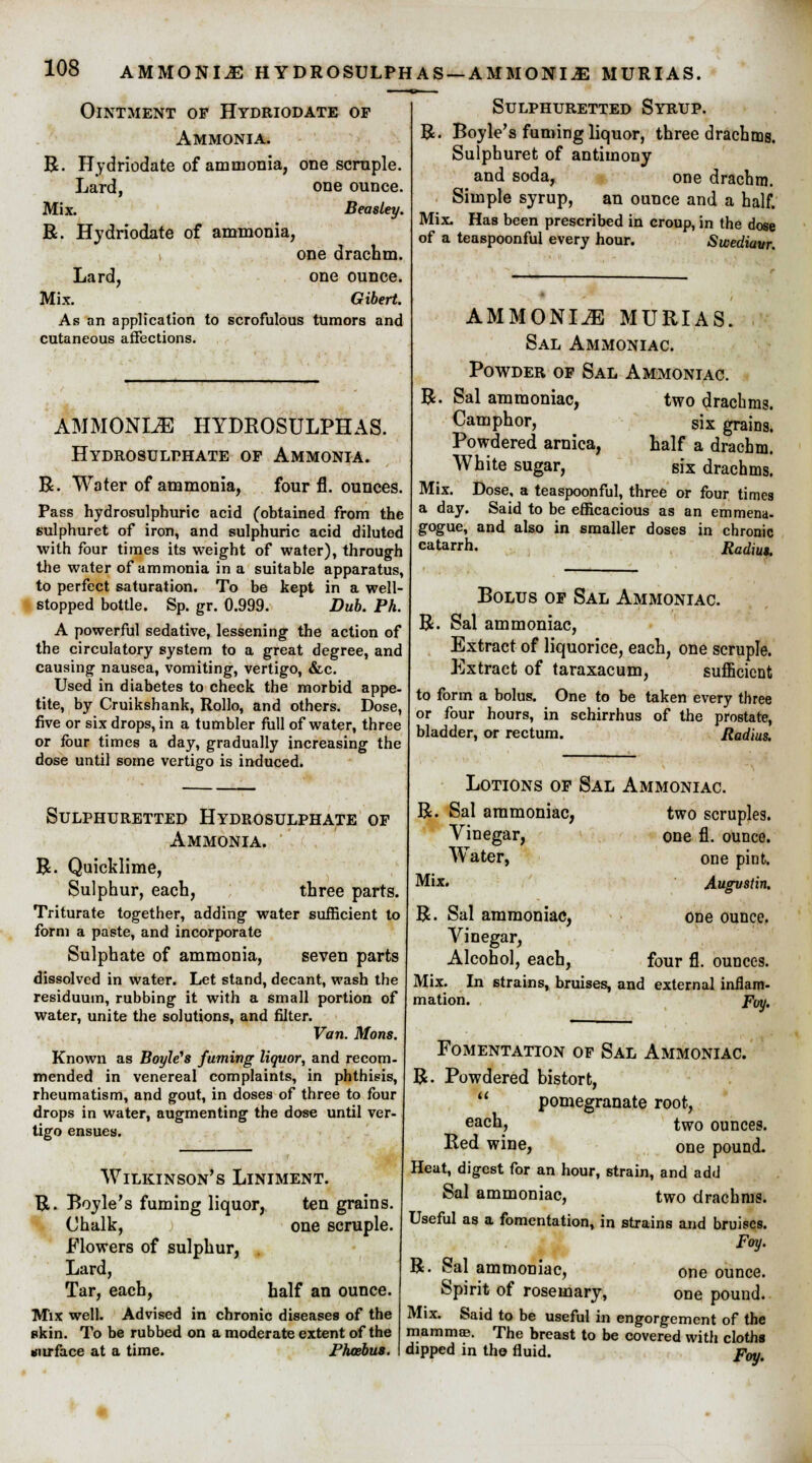 AMMONIJE HYDROSULPHAS-AMMONIjE MURIAS. Ointment of Hydriodate of Ammonia. R. Hydriodate of ammonia, one scruple. Lard, one ounce. Mix. Beasley. R. Hydriodate of ammonia, one drachm. Lard, one ounce. Mix. Gibert. As an application to scrofulous tumors and cutaneous affections. AMMONITE HYDROSULPHAS. HYDROSULr-HATE OF AMMONIA. R. Water of ammonia, four fl. ounces. Pass hydrosulphuric acid (obtained from the tulphuret of iron, and sulphuric acid diluted with four times its weight of water), through the water of ammonia in a suitable apparatus, to perfect saturation. To be kept in a well- stopped bottle. Sp. gr. 0.999. Dub. Ph. A powerful sedative, lessening the action of the circulatory system to a great degree, and causing nausea, vomiting, vertigo, &c. Used in diabetes to check the morbid appe- tite, by Cruikshank, Rollo, and others. Dose, five or six drops, in a tumbler full of water, three or four times a day, gradually increasing the dose until some vertigo is induced. Sulphuretted Hydrosulphate of Ammonia. R. Quicklime, Sulphur, each, three parts. Triturate together, adding water sufficient to form a paste, and incorporate Sulphate of ammonia, seven parts dissolved in water. Let stand, decant, wash the residuum, rubbing it with a small portion of water, unite the solutions, and filter. Van. Mons. Known as Boyle's fuming liquor, and recom- mended in venereal complaints, in phthisis, rheumatism, and gout, in doses of three to four drops in water, augmenting the dose until ver tigo ensues. Wilkinson's Liniment. R. Boyle's fuming liquor, ten grains. Chalk, one scruple. Flowers of sulphur, . Lard, Tar, each, half an ounce. Mix well. Advised in chronic diseases of the skin. To be rubbed on a moderate extent of the surface at a time. Phoebus. Sulphuretted Syrup. R. Boyle's fuming liquor, three drachms. Sulphuret of antimony and soda, one drachm. Simple syrup, an ounce and a half. Mix. Has been prescribed in croup, in the dose of a teaspoonful every hour. Swediaur. AMMONIJE MURIAS. Sal Ammoniac. Powder of Sal Ammoniac. R. Sal ammoniac, two drachms. Camphor, six grains. Powdered arnica, half a drachm. White sugar, six drachms. Mix. Dose, a teaspoonful, three or four times a day. Said to be efficacious as an emmena- gogue, and also in smaller doses in chronic catarrh. Radius. Bolus of Sal Ammoniac. R. Sal ammoniac, Extract of liquorice, each, one scruple. Extract of taraxacum, sufficient to form a bolus. One to be taken every three or four hours, in schirrhus of the prostate, bladder, or rectum. Radius. Lotions of Sal Ammoniac. R. Sal ammoniac, two scruples. Vinegar, one fl. ounce. Water, one pint. Mix. Augvstin. R. Sal ammoniac, one ounce. Vinegar, Alcohol, each, four fl. ounces. Mix. In strains, bruises, and external inflam- mation. Pay, Fomentation of Sal Ammoniac. R. Powdered bistort, pomegranate root, each, two ounces. Red wine, one pound. Heat, digest for an hour, strain, and add Sal ammoniac, two drachms. Useful as a fomentation, in strains and bruises. Foy. R. Sal ammoniac, one ounce. Spirit of rosemary, one pound. Mix. Said to be useful in engorgement of the mammae. The breast to be covered with cloths dipped in the fluid. pby.