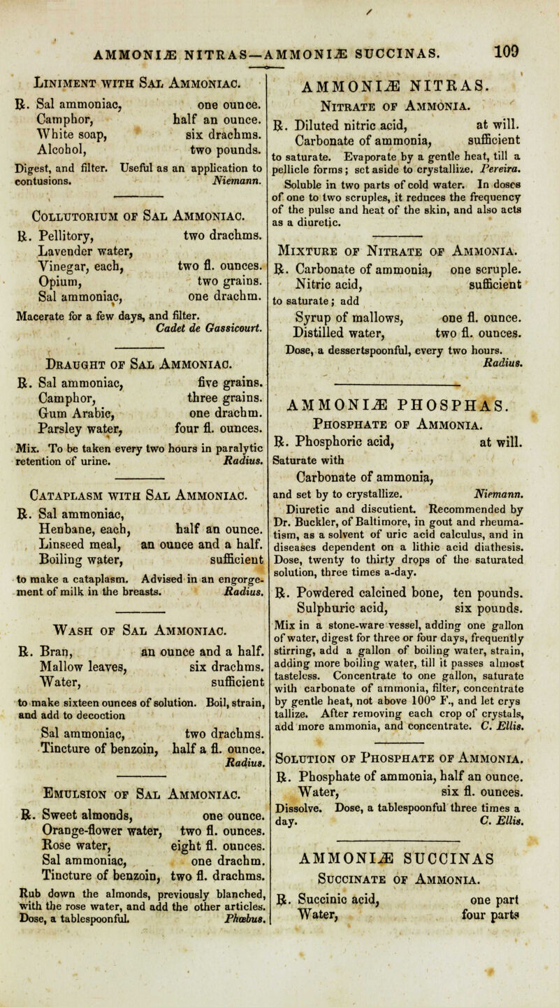 Liniment with Sal Ammoniac. R. Sal ammoniac, one ounce. Camphor, half an ounce. White soap, six drachms. Alcohol, two pounds. Useful as an application to Digest, and filter, contusions. Niemann. COLLUTORIUM OF SAL AMMONIAC. R. Pellitory, two drachms. Lavender water, Vinegar, each, two fl. ounces. Opium, two grains. Sal ammoniac, one drachm. Macerate for a few days, and filter. Cadet de Gassicourt. Draught of Sal Ammoniac. R. Sal ammoniac, five grains. Camphor, three grains. Gum Arabic, one drachm. Parsley water, four fl. ounces. Mix. To be taken every two hours in paralytic retention of urine. Radius. Cataplasm with Sal Ammoniac R. Sal ammoniac, Henbane, each, Linseed meal, Boiling water, half an ounce. an ounce and a half. sufficient to make a cataplasm. Advised in an engorge- ment of milk in the breasts. Radius. R. Wash of Sal Ammoniac. Bran, an ounce and a half. Mallow leaves, Water, six drachms, sufficient to make sixteen ounces of solution, and add to decoction Boil, strain, Sal ammoniac, Tincture of benzoin, two drachms. half a fl. ounce. Radius. Emulsion of Sal Ammoniac. R. Sweet almonds, one ounce. Orange-flower water, two fl. ounces. Rose water, eight fl. ounces. Sal ammoniac, one drachm. Tincture of benzoin, two fl. drachms. Rub down the almonds, previously blanched, with the rose water, and add the other articles. Dose, a tablespoonful. Phoebus. AMMONIA NITRAS. Nitrate of Ammonia. R. Diluted nitric acid, at will. Carbonate of ammonia, sufficient to saturate. Evaporate by a gentle heat, till a pellicle forms; set aside to crystallize. Pereira. Soluble in two parts of cold water. In doses of one to two scruples, it reduces the frequency of the pulse and heat of the skin, and also acts as a diuretic. Mixture of Nitrate of Ammonia. R. Carbonate of ammonia, one scruple. Nitric acid, sufficient to saturate; add Syrup of mallows, one fl. ounce. Distilled water, two fl. ounces. Dose, a dessertspoonful, every two hours. Radius. AMMONIA PHOSPHAS. Phosphate of Ammonia. R. Phosphoric acid, at will. Saturate with Carbonate of ammonia, and set by to crystallize. Niemann. Diuretic and discutient. Recommended by Dr. Buckler, of Baltimore, in gout and rheuma- tism, as a solvent of uric acid calculus, and in diseases dependent on a lithic acid diathesis. Dose, twenty to thirty drops of the saturated solution, three times a-day. R. Powdered calcined bone, ten pounds. Sulphuric acid, six pounds. Mix in a stone-ware vessel, adding one gallon of water, digest for three or four days, frequently stirring, add a gallon of boiling water, strain, adding more boiling water, till it passes almost tasteless. Concentrate to one gallon, saturate with carbonate of ammonia, filter, concentrate by gentle heat, not above 100° F., and let crys tallize. After removing each crop of crystals, add more ammonia, and concentrate. C. Ellis. Solution of Phosphate of Ammonia. R. Phosphate of ammonia, half an ounce. Water, six fl. ounces. Dissolve. Dose, a tablespoonful three times a day. C. Ellis. AMMONIA SUCCINAS Succinate of Ammonia. R. Succinic acid, Water, one part four part?