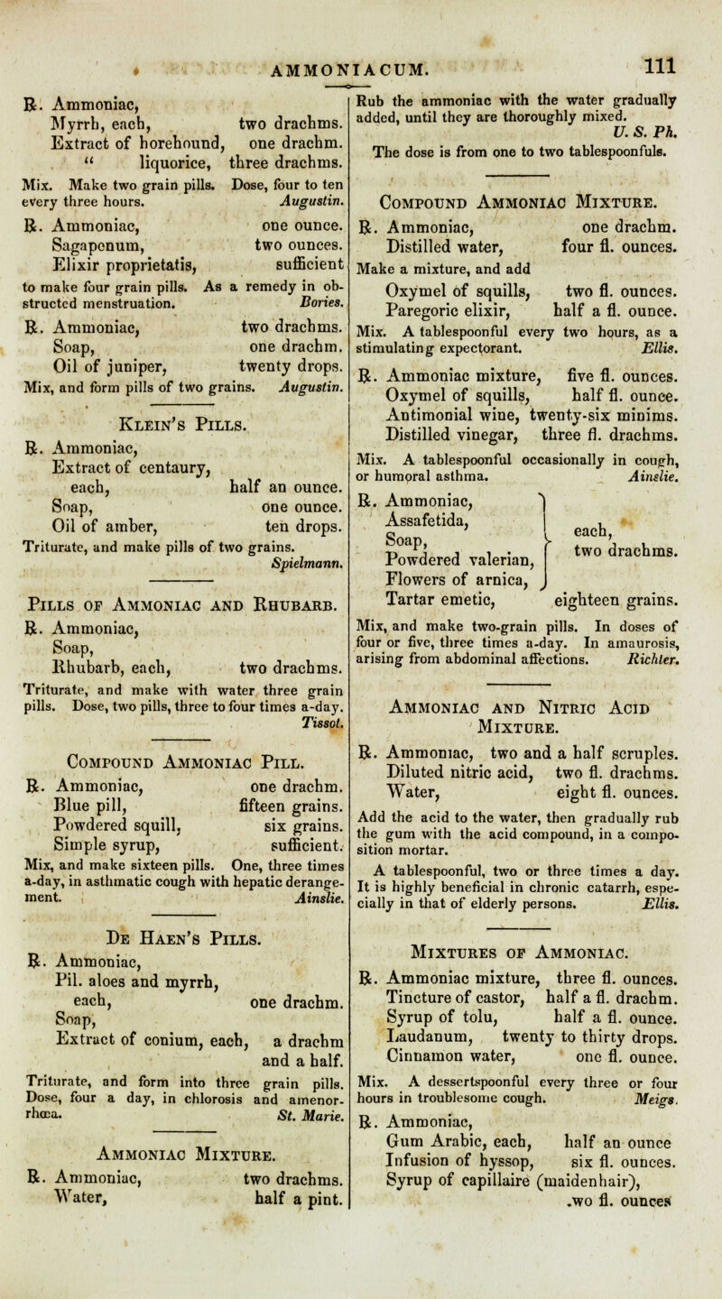 AMMONIACUM. R. Ammoniac, Myrrh, each, two drachms. Extract of horehound, one drachm.  liquorice, three drachms. Mix. Make two grain pills. Dose, four to ten every three hours. Augustin. R. Ammoniac, one ounce. Sagapcnuin, two ounces. Elixir proprietatis, sufficient to make four grain pills. As a remedy in ob- structed menstruation. Bories. R. Ammoniac, two drachms. Soap, one drachm. Oil of juniper, twenty drops. Mix, and form pills of two grains. Avguslin. Klein's Pills. R. Ammoniac, Extract of centaury, each, half an ounce. Soap, one ounce. Oil of amber, ten drops. Triturate, and make pills of two grains. Spielmann. Pills op Ammoniac and Rhubarb. R. Ammoniac, Soap, llhubarb, each, two drachms. Triturate, and make with water three grain pills. Dose, two pills, three to four times a-day. Tissot. Compound Ammoniac Pill. R. Ammoniac, one drachm. Blue pill, fifteen grains. Powdered squill, six grains. Simple syrup, sufficient. Mix, and make sixteen pills. One, three times a-day, in asthmatic cough with hepatic derange- ment. Ainslie. De Haen's Pills. R. Ammoniac, Pil. aloes and myrrh, each, one drachm. Soap, Extract of conium, each, a drachm and a half. Triturate, and form into three grain pills. Dose, four a day, in chlorosis and amenor- rhea. St. Marie. Ammoniac Mixture. R. Ammoniac, two drachms. Water, half a pint. Rub the ammoniac with the water gradually added, until they are thoroughly mixed. U. S. Ph. The dose is from one to two tablespoonfuls. Compound Ammoniac Mixture. one drachm, four fl. ounces. two fl. ounces, half a fl. ounce. R. Ammoniac, Distilled water, Make a mixture, and add Oxymel of squills, Paregoric elixir, Mix. A tablespoon ful every two hours, as a stimulating expectorant. Ellis. R. Ammoniac mixture, five fl. ounces. Oxymel of squills, half fl. ounce. Antimonial wine, twenty-six minims. Distilled vinegar, three fl. drachms. Mix. A tablespoonful occasionally in couph, or humoral asthma. R. Ammoniac, ) Assafetida, Soap, y Powdered valerian, Flowers of arnica, Tartar emetic, eighteen grains. Mix, and make two-grain pills. In doses of four or five, three times a-day. In amaurosis, arising from abdominal affections. Richler. Ainslie. each, two drachms. Ammoniac and Nitric Acid Mixture. R. Ammoniac, two and a half scruples. Diluted nitric acid, two fl. drachms. Water, eight fl. ounces. Add the acid to the water, then gradually rub the gum with the acid compound, in a compo- sition mortar. A tablespoonful, two or three times a day. It is highly beneficial in chronic catarrh, espe- cially in that of elderly persons. Ellis. Mixtures op Ammoniac. R. Ammoniac mixture, three fl. ounces. Tincture of castor, half a fl. drachm. Syrup of tolu, half a fl. ounce. Laudanum, twenty to thirty drops. Cinnamon water, one fl. ounce. Mix. A dessertspoonful every three or four hours in troublesome cough. Meigs, R. Ammoniac, Gum Arabic, each, half an ounce Infusion of hyssop, six fl. ounces. Syrup of capillaire (maidenhair), .wo fl. ounces