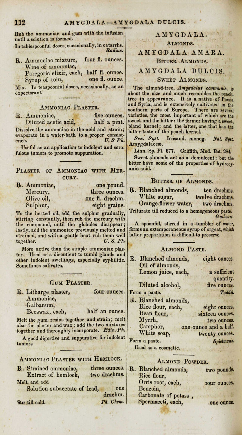 Rub the ammoniac and gum with the infusion until a solution is formed. In tablespoonful doses, occasionally, in catarrhs. Radius. a four fl. ounces. Ammoniac mixture, Wine of ammoniac, Paregoric elixir, each, half fl. ounce. Syrup of tolu, one fl. ounce. Mix. In teaspoonful doses, occasionally, as an expectorant. Ammoniac Plaster. R. Ammoniac, five ounces. Diluted acetic acid, half a pint. Dissolve the ammoniac in the acid and strain; evaporate in a water-bath to a proper consist- ence. U. S Ph. Useful as an application to indolent and scro- fulous tumors to promote suppuration. Plaster of Ammoniac with Mer- cury. R Ammoniac, one pound. Mercury, three ounces. Olive oil, one fl. drachm. Sulphur, eight grains. To the heated oil, add the sulphur gradually, Btirring constantly, then rub the mercury with the compound, until the globules disappear; lastly, add the ammoniac previously melted and strained, and with a gentle heat rub them well together. U. S. Ph. More active than the simple ammoniac plas- ter. Used as a discutient to tumid glands and other indolent swellings, especially syphilitic. Sometimes salivates. R. Gum Plaster. Litharge plaster, four ounces. Ammoniac, Galbanum, Beeswax, each, half an ounce. Melt the gum resins together and strain; melt also the plaster and wax; add the two mixtures together and thoroughly incorporate. Edin. Ph. A good digestive and suppurative for indolent tumors Ammoniac Plaster with Hemlock. R. Strained ammoniac, three ounces. Extract of hemlock, two drachms. Melt, and add Solution subacetate of lead, Stir till cold. one drachm. Ph. Chem. AMYGDALA. Almonds. AMYGDALA AMARA. Bitter Almonds. AMYGDALA DULCIS. Sweet Almonds. The almond-tree, Amygdalus communis, is about the size and much resembles the peach, tree in appearance. It is a native of Persia and Syria, and is extensively cultivated in the southern parts of Europe. There are several varieties, the most important of which are the sweet and the bitter: the former having a sweet, bland kernel; and the latter, one that has the bitter taste of the peach kernel. Sex. Syst. Icosand. monog. Nat. Syst. Amygdalaceae. Linn. Sp. PI. 677. Griffith, Med. Bot. 284. Sweet almonds act as a demulcent; but the bitter have some of the properties of hydrocy. anic acid. Butter oe Almonds. R. Blanched almonds, ten drachms. White sugar, twelve drachms. Orange-flower water, two drachms. Triturate till reduced to a homogeneous paste. Guibourt. A spoonful, stirred in a tumbler of water, forms an extemporaneous syrup of orgeat, which latter preparation is difficult to preserve. Almond Paste. R. Blanched almonds, Oil of almonds, Lemon juice, each, Diluted alcohol, Form a paste. R. Blanched almonds, Rice flour, each, Bean flour, Myrrh, Camphor, White soap, Form a paste. Used as a cosmetic. eight ounces. a sufficient quantity. five ounces. Tadda. eight ounces. sixteen ounces. two ounces. one ounce and a half. twenty ounces. Spielmann. Almond Powder. R. Blanched almonds, two pounds. Rice flour, Orris root, each, iour ounces. Benzoin, Carbonate of potass , Spermaceti, each, one ounce.