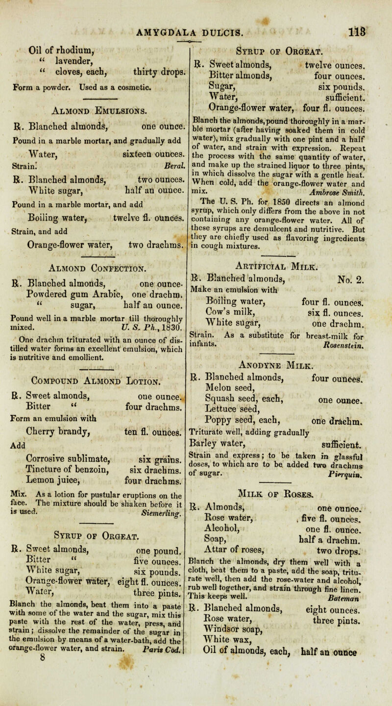 AMYGDALA DULCIS. 118 Oil of rhodium,  lavender,  cloves, each, thirty drops. Form a powder. Used as a cosmetic. Almond Emulsions. R. Blanched almonds, one ounce Pound in a marble mortar, and gradually add Water, sixteen ounces Strain! R. Blanched almonds, White sugar, Pound in a marble mortar, and add Boiling water, twelve fl. ounces. Strain, and add Orange-flower water, two drachms. Beral. two ounces, half an ounce. Almond Confection. R. Blanched almonds, one ounce- Powdered gum Arabic, one drachm.  sugar, half an ounce. Pound well in a marble mortar till thoroughly mixed. U. S. Ph., 1830. One drachm triturated with an ounce of dis- tilled water forms an excellent emulsion, which is nutritive and emollient. Compound Almond Lotion. R. Sweet almonds, Bitter  Form an emulsion with oue ounce, four drachms. Add Cherry brandy, I Corrosive sublimate, Tincture of benzoin, Lemon juice, Mix. As a lotion for pustular face. The mixture should be is used. ten fl. ounces. six grains. six drachms. four drachms. eruptions on the shaken before it Siemefling. Syrup op Orgeat. R. Sweet almonds, one pound. Bitter  five ounces. White sugar, six pounds. Orange-flower water, eight fl. ounces. Water, three pints. Blanch the almonds, beat them into a paste with some of the water and the sugar, mix this paste with the rest of the water, press, and strain; dissolve the remainder of the su<rar in the emulsion by means of a water-bath, add the orange-flower water, and strain. Paris Cod 8 R Syrup op Orgeat. Sweet almonds, twelve ounces. Bitter almonds, four ounces. Sugar, six pounds. Water, sufficient. Orange-flower water, four fl. ounces. Blanch the almonds,pound thoroughly in a mar- ble mortar (after having soaked them in cold water), mix gradually with one pint and a half of water, and strain with expression. Repeat the process with the same quantity of water, and make up the strained liquor to three pints, in which dissolve the sugar with a gentle heat. When cold, add the orange-flower water and mix' Ambrose Smith. The U. S. Ph. for 1850 directs an almond syrup, which only differs from the above in not containing any orange-flower water. All of these syrups are demulcent and nutritive. But they are chiefly used as flavoring ingredients in cough mixtures. No. 2. Artificial Milk. R. Blanched almonds, Make an emulsion with Boiling water, four fl. ounces. Cow's milk, six fl. ounces. White sugar, one drachm. Strain. As a substitute for breast-milk for infants. Rosensttin. Anodyne Milk. R. Blanched almonds, four ounces. Melon seed, Squash seed, each, one ounce. Lettuce seed, Poppy seed, each, one drachm. Triturate well, adding gradually Barley water, sufficient. Strain and express; to be taken in glassful doses, to which are to be. added two drachms of sugar. Pierquin, Milk op Roses. R. Almonds, Rose water, Alcohol, Soap, Attar of roses, one ounce. . five fl. ounces. one fl. ounce. half a drachm. two drops. Blanch the almonds, dry them well with a cloth, beat them to a paste, add the soap, tritu- rate well, then add the rose-water and alcohol, rub well together, and strain through fine linen! This keeps well. Bateman R. Blanched almonds, eight ounces. Rose water, three pints. Windsor soap, White wax, Oil of almonds, each, half an ounce