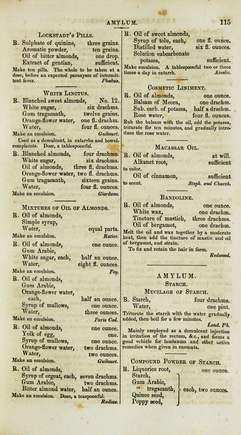 Lockstadt's Pills. R. Sulphate of quinine, three grains. Aromatic powder, ten grains. Oil of bitter almonds, one drop. Extract of gentian, sufficient. Make ten pills. The whole to be taken at a dose, before an expected paroxysm of intermit- tent fever. » Phoebus. White Lincttjs. R. Blanched sweet almonds, No. 12. White sugar, six drachms. Gum tragacanth, twelve grains. Orange-flower water, one fl. drachm. Water, four fl. ounces. Make an emulsion. Guibourt. Used as a demulcent, in catarrhs and bowel- complaints. Dose, a tablespoonful. R. Blanched almonds, four drachms. White sugar, six drachms. Oil of almonds, three fl. drachms. Orange-flower water, two fl. drachms. Gum tragacanth, sixteen grains. Water, four fl. ounces. Make an emulsion. Giordano. Mixtures of Oil or Almonds. R. Oil of almonds, Simple syrup, Water, equal parts. Make an emulsion. Ratier. R. Oil of almonds, one ounce. Gum Arabic, White sugar, each, half an ounce. Water, eight fl. ounces. Make an emulsion. Foy. R. Oil of almonds, Gum Arabic, Orange-flower water, each, half an ounce. Syrup of mallows, one ounce. Water, three ounces. Make an emulsion. Paris Cod. R. Oil of almonds, one ounce. Yolk of egg, one. Syrup of mallows, one ounce. Orange-flower water, two drachms. Water, two ounces. Make an emulsion. Guibourt. R. Oil of almonds, Syrup of orgeat, each, seven drachms. Gum Arabic, two drachms. Bitter almond water, half an ounce. Make an emulsion. Dose, a teaspoonful. Radius. one fl. ounce, six fl. ounces. R. Oil of sweet almonds, Syrup of tolu, each, Distilled water, Solution subcarbonate potassa, sufficient. Make emulsion. A tablespoonful two or three times a day in catarrh. Ainslie. Cosmetic Liniment. R. Oil of almonds, one ounce. Balsam of Mecca, one drachm. Sub. carb. of potassa, half a drachm. Rose water, four fl. ounces. Rub the balsam with the oil, add the potassa, triturate for ten minutes, and gradually intro- duce the rose water. Macassar Oil. R. Oil of almonds, at will. Alkanet root, sufficient to color. Oil of cinnamon, sufficient to scent. Steph. and Church. Bandoline. R. Oil of almonds, one ounce. White wax, one drachm. Tincture of mastich, three drachms. Oil of bergamot, one drachm. Melt the oil and wax together by a moderate heat, then add the tincture of mastic and oil of bergamot, and strain. To fix and retain the hair in form. Redwood. AMYLUM. Starch. Mucilage of Starch. R. Starch, four drachms. Water, one pint. Triturate the starch with the water gradually added, then boil for a few minutes. Lond. Ph. Mainly employed as a demulcent injection in irritation of the rectum, &c, and forms a good vehicle for laudanum and other active remedies when given in enemata. Compound Powder of Starch. R. Liquorice root, one ounce. Starch, Gum Arabic,  tragacanth, Quince seed, Poppy seed, ► each, two ounces.