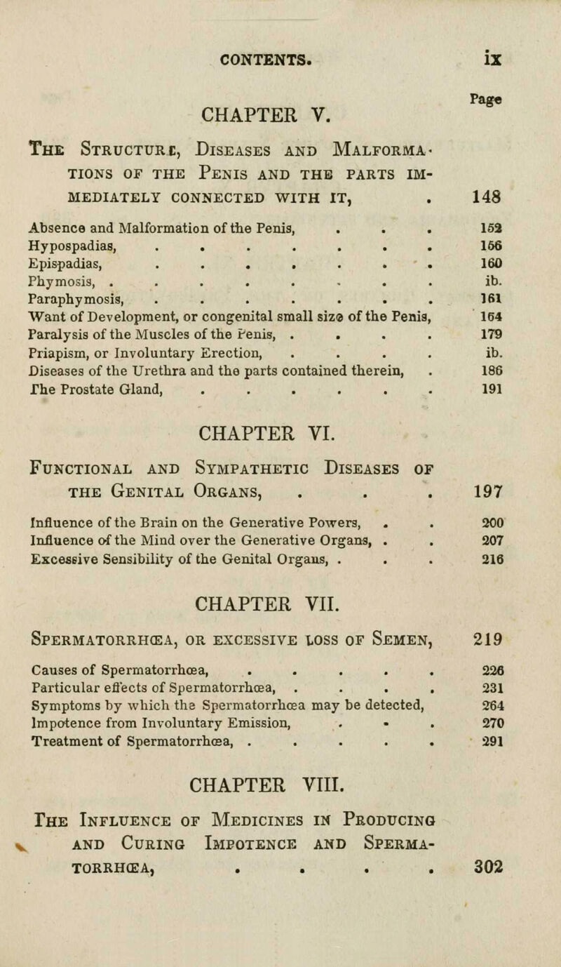 Pag« CHAPTER V. The Structure, Diseases and Malforma- tions or the Penis and the parts im- mediately CONNECTED WITH IT, . 148 Absence and Malformation of the Penis, . . . 153 Hypospadias, ....... 156 Epispadias, ....... 160 Phymosis, ........ ib. Paraphimosis, ....... 161 Want of Development, or congenital small siza of the Penis, 164 Paralysis of the Muscles of the Penis, .... 179 Priapism, or Involuntary Erection, .... ib. Diseases of the Urethra and the parts contained therein, . 186 The Prostate Gland, ...... 191 CHAPTER VI. Functional and Sympathetic Diseases of the Genital Organs, . . . 197 Influence of the Brain on the Generative Powers, . . 200 Influence c-f the Mind over the Generative Organs, . . 207 Excessive Sensibility of the Genital Organs, . . . 216 CHAPTER VII. Spermatorrhea, or excessive loss of Semen, 219 Causes of Spermatorrhoea, ..... 226 Particular eflects of Spermatorrhoea, .... 231 Symptoms by which the Spermatorrhoea may be detected, 264 Impotence from Involuntary Emission, . • . 270 Treatment of Spermatorrhoea, ..... 291 CHAPTER VIII. The Influence of Medicines in Producing and Curing Impotence and Sperma- torrhoea, . . . . 302