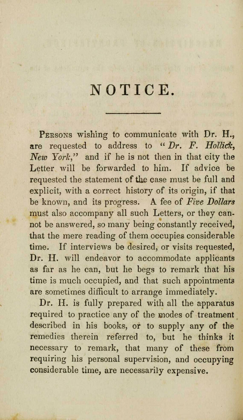 NOTICE. Persons wishing to communicate with Dr. H., are requested to address to  Dr. F. Hollidk, New York, and if he is not then in that city the Letter will be forwarded to him. If advice be requested the statement of the case must be full and explicit, with a correct history of its origin, if that be known, and its progress. A fee of Five Dollars must also accompany all such Letters, or they can- not be answered, so many being constantly received, that the mere reading of them occupies considerable time. If interviews be desired, or visits requested, Dr. H. will endeavor to accommodate applicants as far as he can, but he begs to remark that his time is much occupied, and that such appointments are sometimes difficult to arrange immediately. Dr. H. is fully prepared with all the apparatus required to practice any of the modes of treatment described in his books, or to supply any of the remedies therein referred to, but he thinks it necessary to remark, that many of these from requiring his personal supervision, and occupying considerable time, are necessarily expensive.