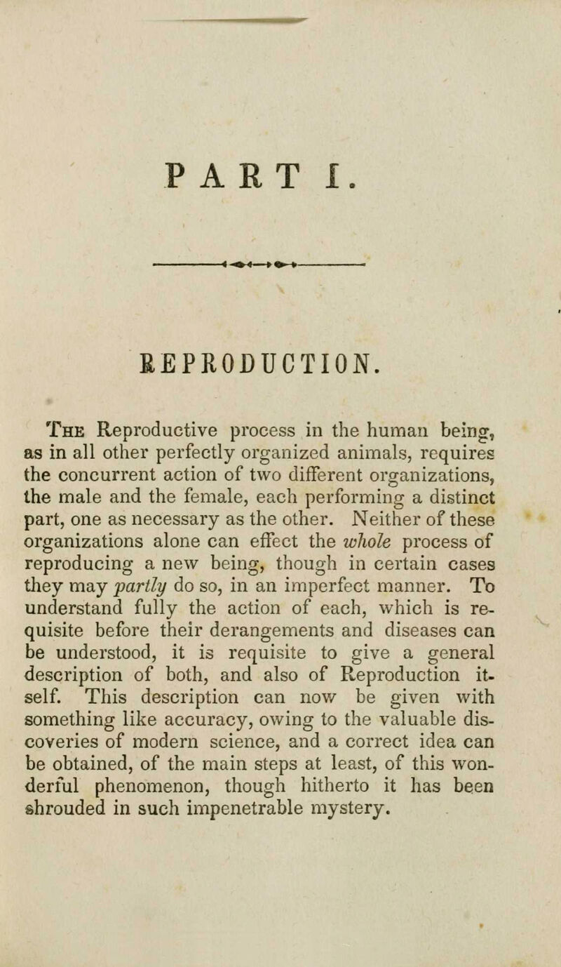 PART I. REPRODUCTION. The Reproductive process in the human being, as in all other perfectly organized animals, requires the concurrent action of two different organizations, the male and the female, each performing a distinct part, one as necessary as the other. Neither of these organizations alone can effect the whole process of reproducing a new being, though in certain cases they may partly do so, in an imperfect manner. To understand fully the action of each, which is re- quisite before their derangements and diseases can be understood, it is requisite to give a general description of both, and also of Reproduction it- self. This description can now be given with something like accuracy, owing to the valuable dis- coveries of modern science, and a correct idea can be obtained, of the main steps at least, of this won- derful phenomenon, though hitherto it has been shrouded in such impenetrable mystery.