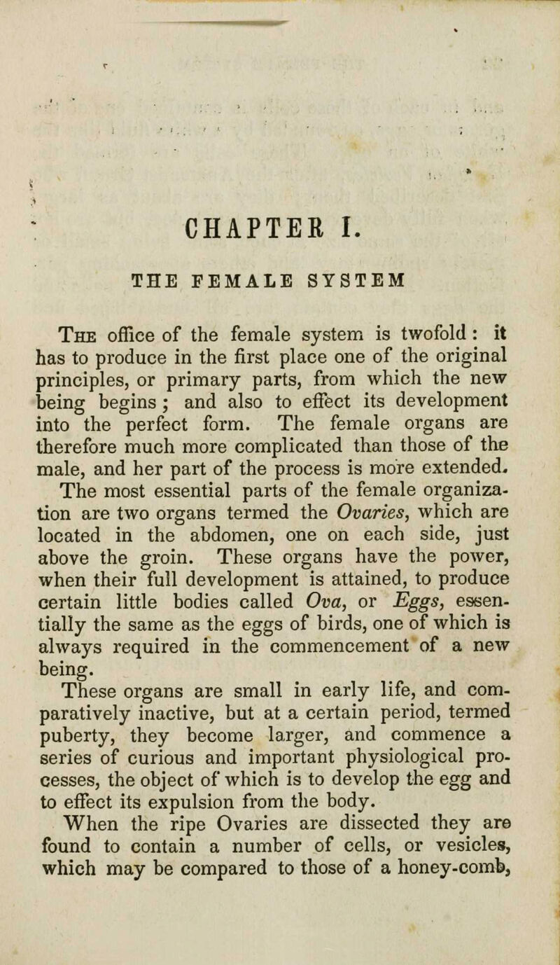 CHAPTER I. THE FEMALE SYSTEM The office of the female system is twofold: it has to produce in the first place one of the original principles, or primary parts, from which the new being begins ; and also to effect its development into the perfect form. The female organs are therefore much more complicated than those of the male, and her part of the process is more extended. The most essential parts of the female organiza- tion are two organs termed the Ovaries, which are located in the abdomen, one on each side, just above the groin. These organs have the power, when their full development is attained, to produce certain little bodies called Ova, or Eggs, essen- tially the same as the eggs of birds, one of which is always required in the commencement of a new being. These organs are small in early life, and com- paratively inactive, but at a certain period, termed puberty, they become larger, and commence a series of curious and important physiological pro- cesses, the object of which is to develop the egg and to effect its expulsion from the body. When the ripe Ovaries are dissected they are found to contain a number of cells, or vesicles, which may be compared to those of a honey-comb,