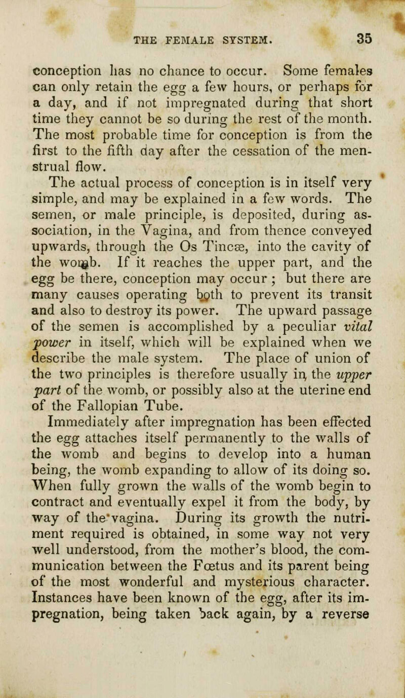 conception has no chance to occur. Some females can only retain the egg a few hours, or perhaps for a day, and if not impregnated during that short time they cannot be so during the rest of the month. The most probable time for conception is from the first to the fifth day after the cessation of the men- strual flow. The actual process of conception is in itself very simple, and may be explained in a few words. The semen, or male principle, is deposited, during as- sociation, in the Vagina, and from thence conveyed upwards, through the Os Tincse, into the cavity of the woi$b. If it reaches the upper part, and the egg be there, conception may occur; but there are many causes operating both to prevent its transit and also to destroy its power. The upward passage of the semen is accomplished by a peculiar vital power in itself, which will be explained when we describe the male system. The place of union of the two principles is therefore usually in, the upper pari of the womb, or possibly also at the uterine end of the Fallopian Tube. Immediately after impregnation has been effected the egg attaches itself permanently to the walls of the womb and begins to develop into a human being, the womb expanding to allow of its doing so. When fully grown the walls of the womb begin to contract and eventually expel it from the body, by way of the'vagina. During its growth the nutri- ment required is obtained, in some way not very well understood, from the mother's blood, the com- munication between the Foetus and its parent being of the most wonderful and mysterious character. Instances have been known of the egg, after its im- pregnation, being taken back again, by a reverse