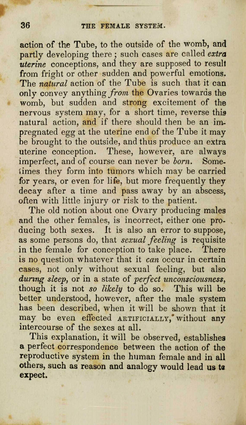 action of the Tube, to the outside of the womb, and partly developing there ; such cases are called extra uterine conceptions, and they are supposed to resull from fright or other sudden and powerful emotions. The natural action of the Tube is such that it can only convey anything from the Ovaries towards the womb, but sudden and strong excitement of the nervous system may, for a short time, reverse this natural action, and if there should then be an im- pregnated egg at the uterine end of the Tube it may be brought to the outside, and thus produce an extra uterine conception. These, however, are always imperfect, and of course can never be horn. Some- limes they form into tumors which may be carried for years, or even for life, but more frequently they decay after a time and pass away by an abscess, often with little injury or risk to the patient. The old notion about one Ovary producing males and the other females, is incorrect, either one pro- ducing both sexes. It is also an error to suppose, as some persons do, that sexual feeling is requisite in the female for conception to take place. There is no question whatever that it can occur in certain cases, not only without sexual feeling, but also during sleep, or in a state of perfect unconsciousness, though it is not so likely to do so. This will be better understood, however, after the male system has been described, when it will be shown that it may be even effected artificially,* without any intercourse of the sexes at all. This explanation, it will be observed, establishes a perfect correspondence between the action of the reproductive system in the human female and in all others, such as reason and analogy would lead us ta expect.