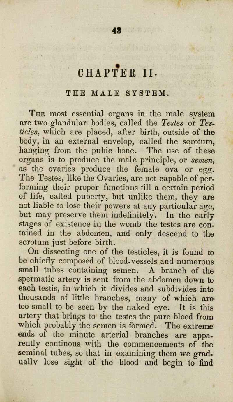 CHAPTER II. THE MALE SYSTEM. The most essential organs in the male system are two glandular bodies, called the Testes or Tes- ticles, which are placed, after birth, outside of the body, in an external envelop, called the scrotum, hanging from the pubic bone. The use of these organs is to produce the male principle, or semen, as the ovaries produce the female ova or egg. The Testes, like the Ovaries, are not capable of per- forming their proper functions till a certain period of life, called puberty, but unlike them, they are not liable to lose their powers at any particular age, but may preserve them indefinitely. In the early stages of existence in the womb the testes are con- tained in the abdomen, and only descend to the scrotum just before birth. On dissecting one of the testicles, it is found to be chiefly composed of blood-vessels and numerous small tubes containing semen. A branch of the spermatic artery is sent from the abdomen down to each testis, in which it divides and subdivides into thousands of little branches, many of which am too small to be seen by the naked eye. It is this artery that brings to the testes the pure blood from which probably the semen is formed. The extreme ends of the minute arterial branches are appa- rently continous with the commencements of the seminal tubes, so that in examining them we grad- ually lose sight of the blood and begin to find