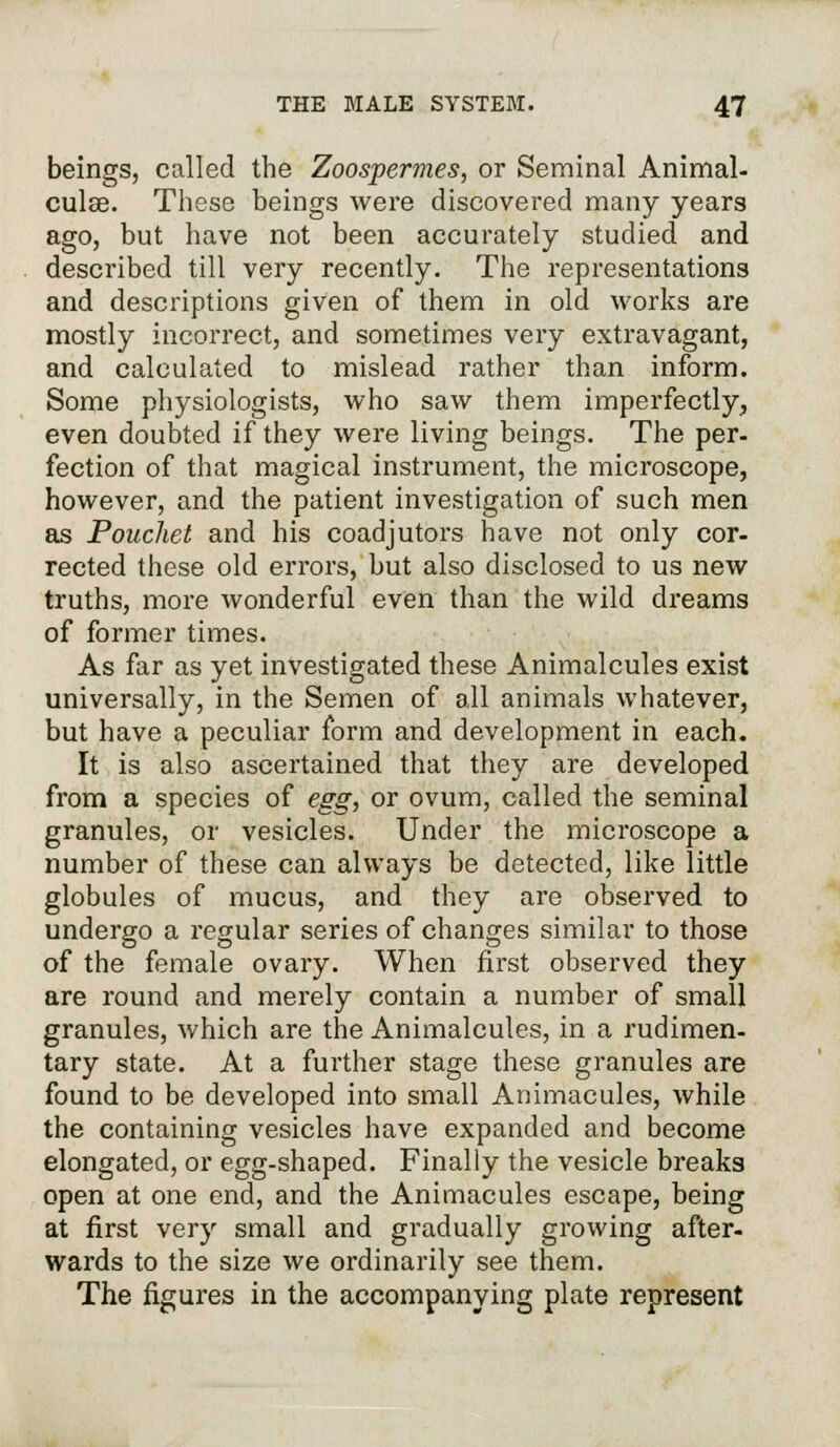 beings, called the Zoospermes, or Seminal Animal- culse. These beings were discovered many years ago, but have not been accurately studied and described till very recently. The representations and descriptions given of them in old works are mostly incorrect, and sometimes very extravagant, and calculated to mislead rather than inform. Some physiologists, who saw them imperfectly, even doubted if they were living beings. The per- fection of that magical instrument, the microscope, however, and the patient investigation of such men as Pouchet and his coadjutors have not only cor- rected these old errors, but also disclosed to us new truths, more wonderful even than the wild dreams of former times. As far as yet investigated these Animalcules exist universally, in the Semen of all animals whatever, but have a peculiar form and development in each. It is also ascertained that they are developed from a species of egg, or ovum, called the seminal granules, or vesicles. Under the microscope a number of these can always be detected, like little globules of mucus, and they are observed to undergo a regular series of changes similar to those of the female ovary. When first observed they are round and merely contain a number of small granules, which are the Animalcules, in a rudimen- tary state. At a further stage these granules are found to be developed into small Animacules, while the containing vesicles have expanded and become elongated, or egg-shaped. Finally the vesicle breaks open at one end, and the Animacules escape, being at first very small and gradually growing after, wards to the size we ordinarily see them. The figures in the accompanying plate represent