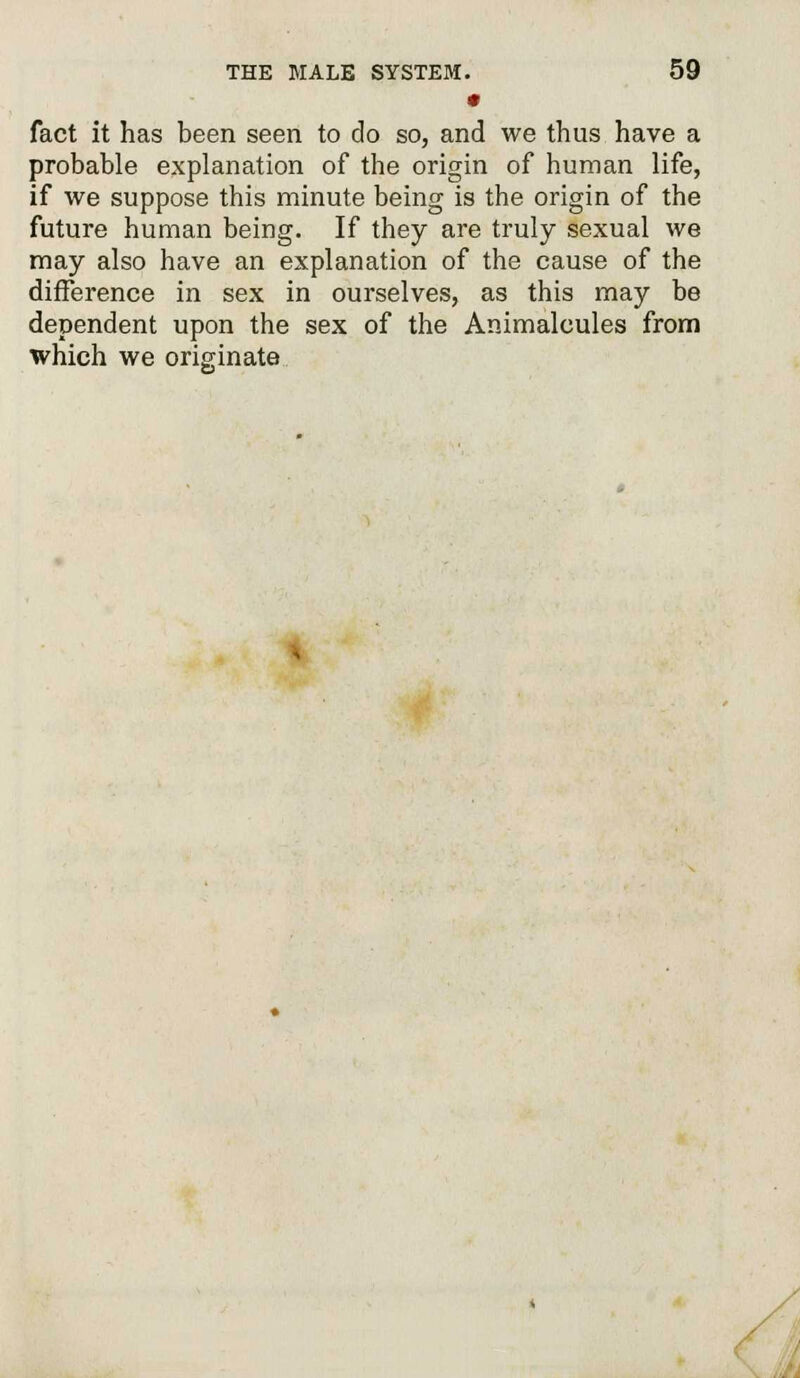 • fact it has been seen to do so, and we thus have a probable explanation of the origin of human life, if we suppose this minute being is the origin of the future human being. If they are truly sexual we may also have an explanation of the cause of the difference in sex in ourselves, as this may be dependent upon the sex of the Animalcules from which we originate