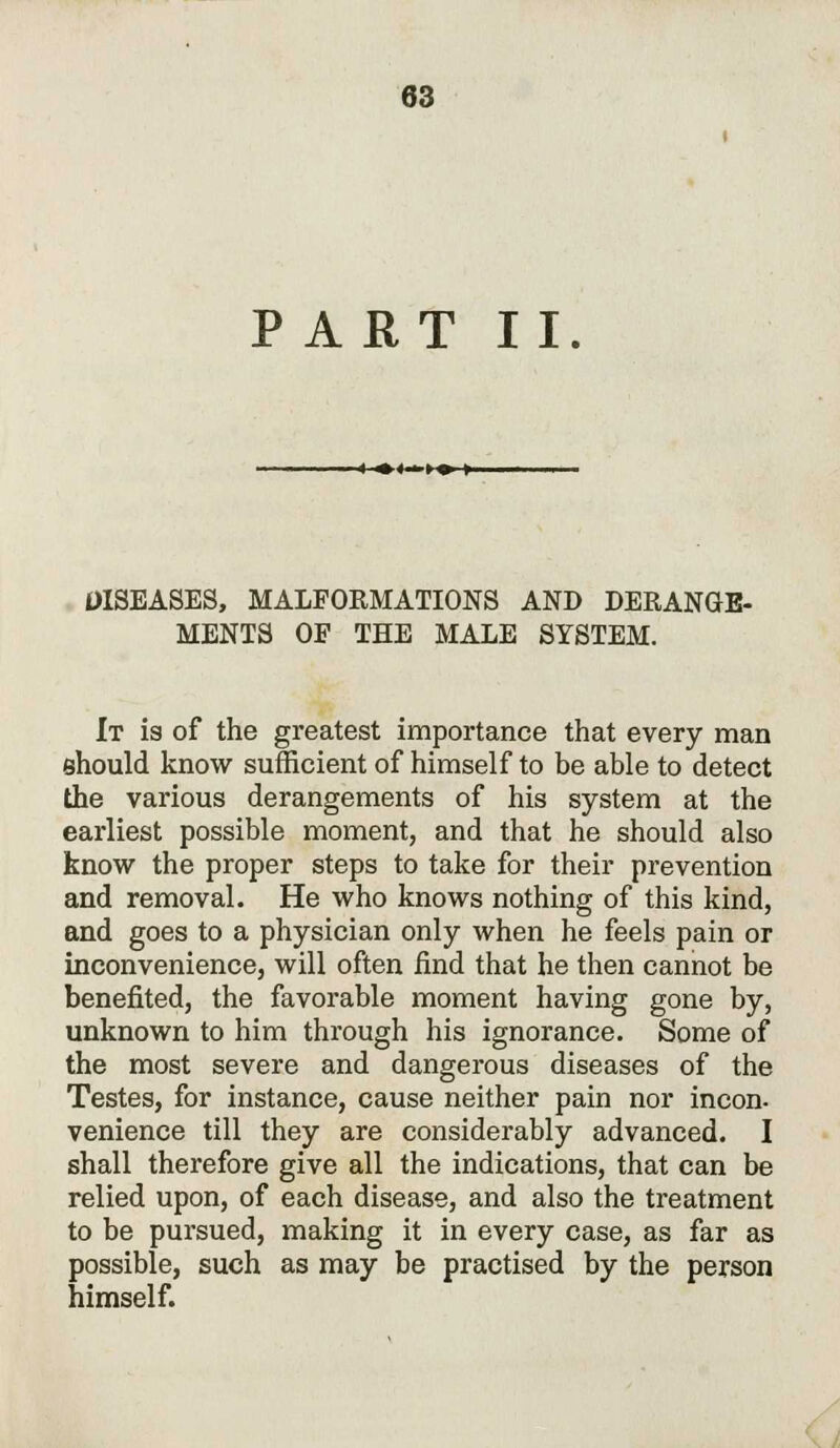 PART II. —«-.>«. >- DISEASES, MALFORMATIONS AND DERANGE- MENTS OF THE MALE SYSTEM. It is of the greatest importance that every man should know sufficient of himself to be able to detect the various derangements of his system at the earliest possible moment, and that he should also know the proper steps to take for their prevention and removal. He who knows nothing of this kind, and goes to a physician only when he feels pain or inconvenience, will often find that he then cannot be benefited, the favorable moment having gone by, unknown to him through his ignorance. Some of the most severe and dangerous diseases of the Testes, for instance, cause neither pain nor incon- venience till they are considerably advanced. I shall therefore give all the indications, that can be relied upon, of each disease, and also the treatment to be pursued, making it in every case, as far as possible, such as may be practised by the person himself.