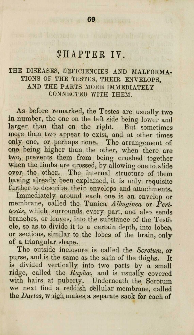 CHAPTER IV. THE DISEASES, DEFICIENCIES AND MALFORMA- TIONS OF THE TESTES, THEIR ENVELOPS, AND THE PARTS MORE IMMEDIATELY CONNECTED WITH THEM. As before remarked, the Testes are usually two in number, the one on the left side being lower and larger than that on the right. But sometimes more than two appear to exist., and at other times only one, or perhaps none. The arrangement of one being higher than the other, when there are two, prevents them from being crushed together when the limbs are crossed, by allowing one to slide over the other. The internal structure of them having already been explained, it is only requisite further to describe their envelops and attachments. Immediately around each one is an envelop or membrane, called the Tunica Albuginea or Peri- testis, which surrounds every part, and also sends branches, or leaves, into the substance of the Testi- cle, so as to divide it to a certain depth, into lobee^ or sections, similar to the lobes of the brain, only of a triangular shape. The outside inclosure is called the Scrotum, or purse, and is the same as the skin of the thighs. It is divided vertically into two parts by a small ridge, called the Raphoz, and is usually covered with hairs at puberty. Underneath the Scrotum we next find a reddish cellular membrane, called the Dartos, w„ii.eh.makes.a separate sack for each of