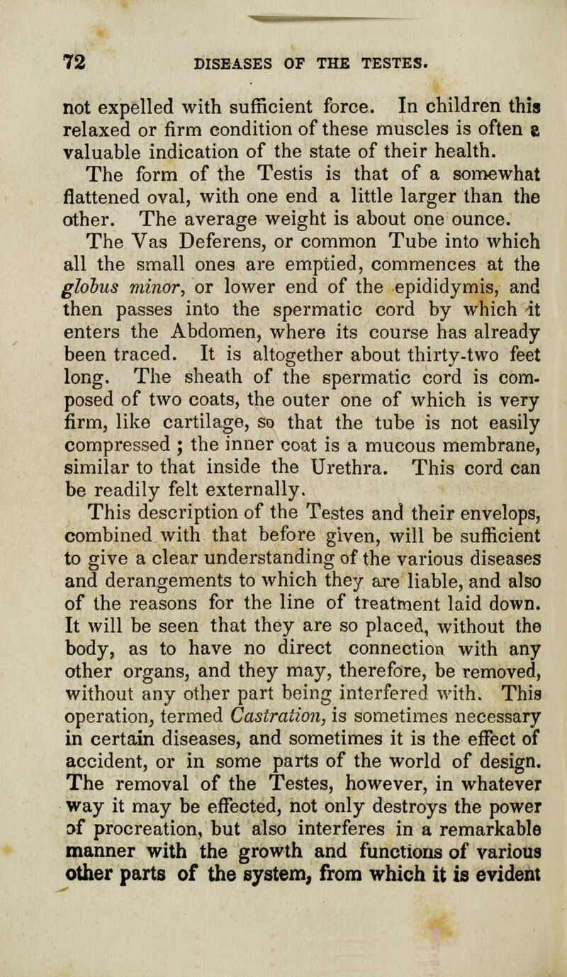 not expelled with sufficient force. In children this relaxed or firm condition of these muscles is often a valuable indication of the state of their health. The form of the Testis is that of a somewhat flattened oval, with one end a little larger than the other. The average weight is about one ounce. The Vas Deferens, or common Tube into which all the small ones are emptied, commences at the globus minor, or lower end of the epididymis, and then passes into the spermatic cord by which it enters the Abdomen, where its course has already been traced. It is altogether about thirty-two feet long. The sheath of the spermatic cord is com- posed of two coats, the outer one of which is very firm, like cartilage, so that the tube is not easily compressed ; the inner coat is a mucous membrane, similar to that inside the Urethra. This cord can be readily felt externally. This description of the Testes and their envelops, combined with that before given, will be sufficient to give a clear understanding of the various diseases and derangements to which they are liable, and also of the reasons for the line of treatment laid down. It will be seen that they are so placed, without the body, as to have no direct connection with any other organs, and they may, therefore, be removed, without any other part being interfered with. This operation, termed Castration, is sometimes necessary in certain diseases, and sometimes it is the effect of accident, or in some parts of the world of design. The removal of the Testes, however, in whatever way it may be effected, not only destroys the power of procreation, but also interferes in a remarkable manner with the growth and functions of various other parts of the system, from which it is evident