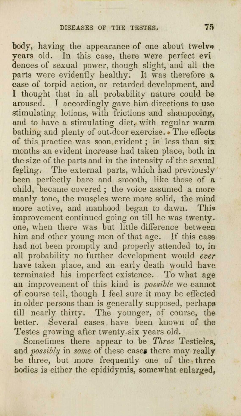 body, having the appearance of one about twelve years old. In this case, there were perfect evi dences of sexual power, though slight, and all the parts were evidently healthy. It was therefore a case of torpid action, or retarded development, and I thought that in all probability nature could he aroused. I accordingly gave him directions to use stimulating lotions, with frictions and shampooing, and to have a stimulating diet, with regular warm bathing and plenty of out-door exercise. » The effects of this practice was soon evident; in less than six months an evident increase had taken place, both in the size of the parts and in the intensity of the sexual feeling. The external parts, which had previously been perfectly bare and smooth, like those of a child, became covered ; the voice assumed a more manly tone, the muscles were more solid, the mind more active, and manhood began to dawn. This improvement continued going on till he was twenty- one, when there was but little difference between him and other young men of that age. If this case had not been promptly and properly attended to, in all probability no further development would ever have taken place, and an early death would have terminated his imperfect existence. To what age an improvement of this kind is possible we cannot of course tell, though I feel sure it may be effected in older persons than is generally supposed, perhaps till nearly thirty. The younger, of course, the better. Several cases have been known of the Testes growing after twenty-six years old. Sometimes there appear to be Three Testicles, and possibly in some of these case* there may really be three, but more frequently one of the three bodies is either the epididymis, somewhat enlarged,