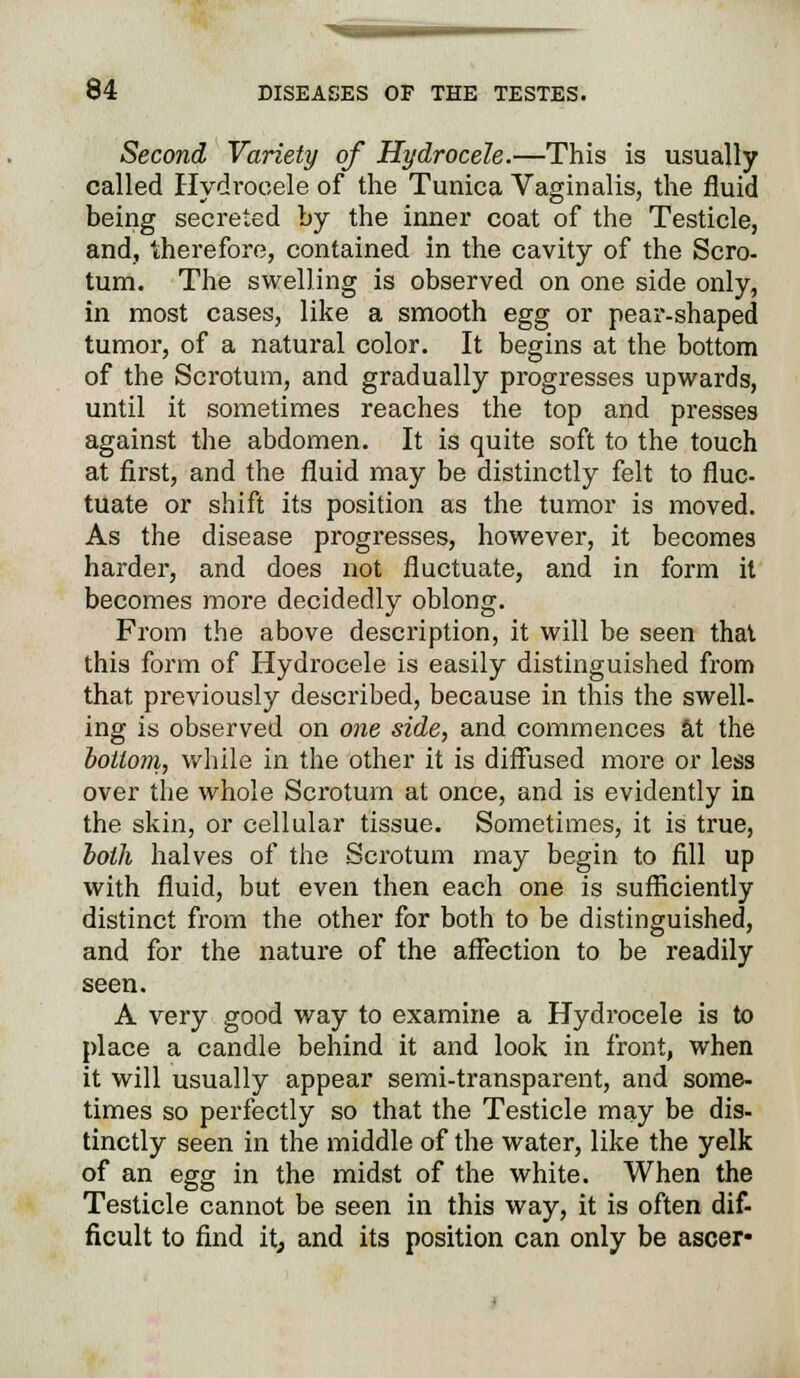 Second Variety of Hydrocele.—This is usually called Hydrocele of the Tunica Vaginalis, the fluid being secreted by the inner coat of the Testicle, and, therefore, contained in the cavity of the Scro- tum. The swelling is observed on one side only, in most cases, like a smooth egg or pear-shaped tumor, of a natural color. It begins at the bottom of the Scrotum, and gradually progresses upwards, until it sometimes reaches the top and presses against the abdomen. It is quite soft to the touch at first, and the fluid may be distinctly felt to fluc- tuate or shift its position as the tumor is moved. As the disease progresses, however, it becomes harder, and does not fluctuate, and in form it becomes more decidedly oblong. From the above description, it will be seen that this form of Hydrocele is easily distinguished from that previously described, because in this the swell- ing is observed on one side, and commences at the bottom, while in the other it is diffused more or less over the whole Scrotum at once, and is evidently in the skin, or cellular tissue. Sometimes, it is true, both halves of the Scrotum may begin to fill up with fluid, but even then each one is sufficiently distinct from the other for both to be distinguished, and for the nature of the affection to be readily seen. A very good way to examine a Hydrocele is to place a candle behind it and look in front, when it will usually appear semi-transparent, and some- times so perfectly so that the Testicle may be dis- tinctly seen in the middle of the water, like the yelk of an egg in the midst of the white. When the Testicle cannot be seen in this way, it is often dif- ficult to find itj and its position can only be ascer-