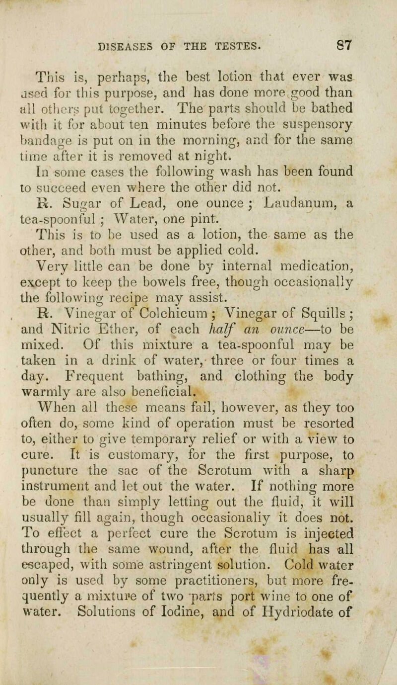 This is, perhaps, the best lotion that ever was ased for tin's purpose, and has done more,good than all others put together. The parts should be bathed with it for about ten minutes before the suspensory bandage is put on in the morning, and for the same time after it is removed at night. In some cases the following wash has been found to succeed even where the other did not. K. Sugar of Lead, one ounce • Laudanum, a tea-spoonful; Water, one pint. This is to be used as a lotion, the same as the other, and both must be applied cold. Very little can be done by internal medication, except to keep the bowels free, though occasionally the following recipe may assist. H. Vinegar of Colchicum ; Vinegar of Squills ; and Nitric Ether, of each half an ounce—to be mixed. Of this mixture a tea-spoonful may be taken in a drink of water,- three or four times a day. Frequent bathing, and clothing the body warmly are also beneficial. When all these means fail, however, as they too often do, some kind of operation must be resorted to, either to give temporary relief or with a view to cure. It is customary, for the first purpose, to puncture the sac of the Scrotum with a sharp instrument and let out the water. If nothing more be done than simply letting out the fluid, it will usually fill again, though occasionaliy it does not. To effect a perfect cure the Scrotum is injected through the same wound, after the fluid has all escaped, with some astringent solution. Cold water only is used by some practitioners, but more fre- quently a mixture of two parts port wine to one of water. Solutions of Iodine, and of Hydriodate of