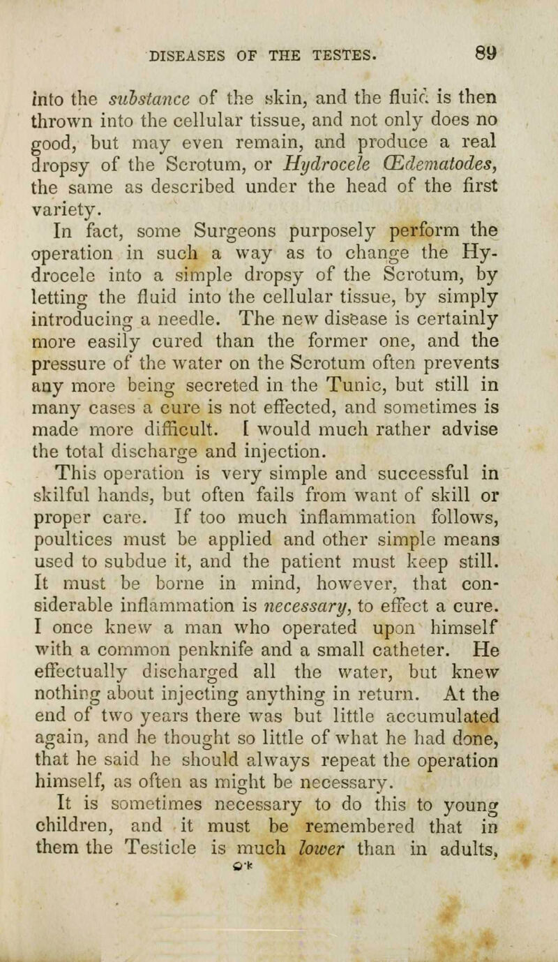 into the substance of the skin, and the fluid is then thrown into the cellular tissue, and not only does no good, but may even remain, and produce a real dropsy of the Scrotum, or Hydrocele (Edematodes, the same as described under the head of the first variety. In fact, some Surgeons purposely perform the operation in such a way as to change the Hy- drocele into a simple dropsy of the Scrotum, by letting the fluid into the cellular tissue, by simply introducing a needle. The new disease is certainly more easily cured than the former one, and the pressure of the water on the Scrotum often prevents any more being secreted in the Tunic, but still in many cases a cure is not effected, and sometimes is made more difficult. I would much rather advise the total discharge and injection. This operation is very simple and successful in skilful hands, but often fails from want of skill or proper care. If too much inflammation follows, poultices must be applied and other simple means used to subdue it, and the patient must keep still. It must be borne in mind, however, that con- siderable inflammation is necessary, to effect a cure. I once knew a man who operated upon himself with a common penknife and a small catheter. He effectually discharged all the water, but knew nothing about injecting anything in return. At the end of two years there was but little accumulated again, and he thought so little of what he had done, that he said he should always repeat the operation himself, as often as might be necessary. It is sometimes necessary to do this to young children, and it must be remembered that in them the Testicle is much lower than in adults,