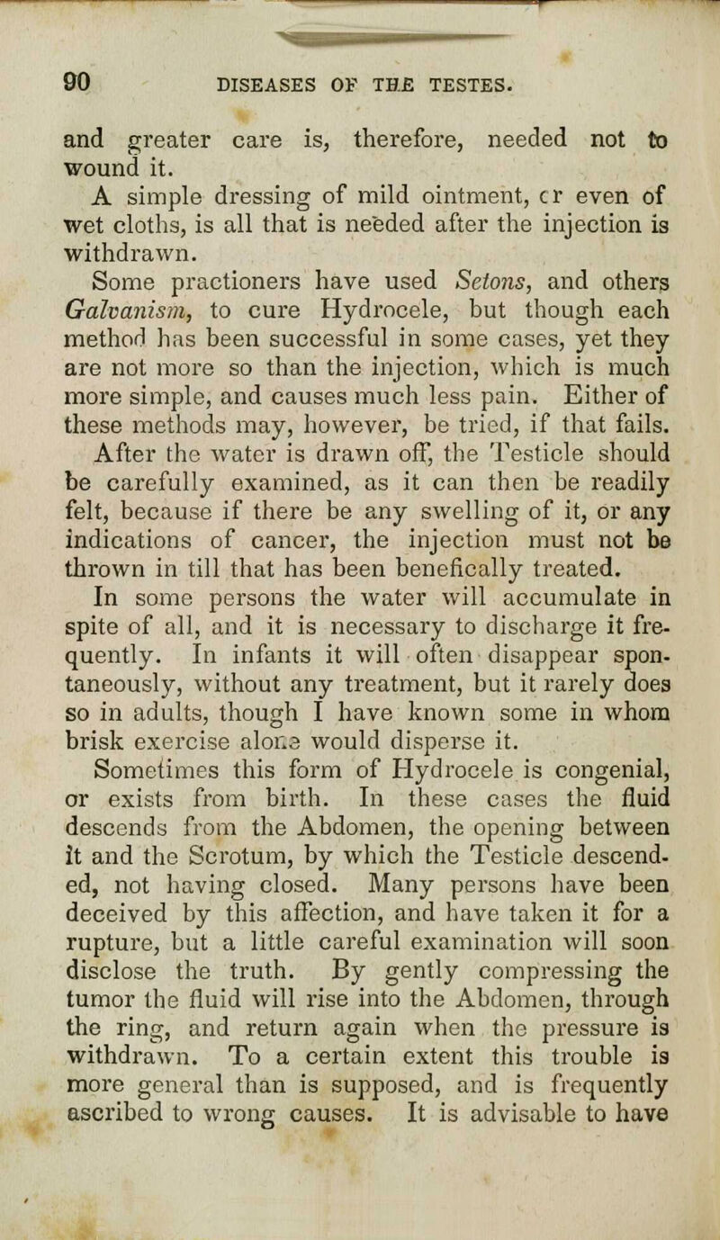 and greater care is, therefore, needed not to wound it. A simple dressing of mild ointment, cr even of wet cloths, is all that is needed after the injection is withdrawn. Some practioners have used Selons, and others Galvanism, to cure Hydrocele, but though each method has been successful in some cases, yet they are not more so than the injection, which is much more simple, and causes much less pain. Either of these methods may, however, be tried, if that fails. After the water is drawn off, the Testicle should be carefully examined, as it can then be readily felt, because if there be any swelling of it, or any indications of cancer, the injection must not be thrown in till that has been benefically treated. In some persons the water will accumulate in spite of all, and it is necessary to discharge it fre- quently. In infants it will often disappear spon- taneously, without any treatment, but it rarely does so in adults, though I have known some in whom brisk exercise alor.a would disperse it. Sometimes this form of Hydrocele is congenial, or exists from birth. In these cases the fluid descends from the Abdomen, the opening between it and the Scrotum, by which the Testicle descend- ed, not having closed. Many persons have been deceived by this affection, and have taken it for a rupture, but a little careful examination will soon disclose the truth. By gently compressing the tumor the fluid will rise into the Abdomen, through the ring, and return again when the pressure is withdrawn. To a certain extent this trouble is more general than is supposed, and is frequently ascribed to wrong causes. It is advisable to have