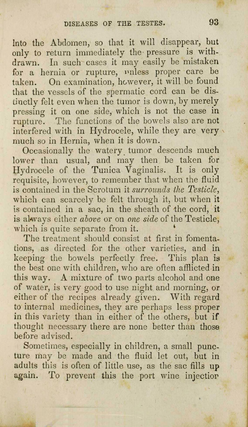 Into the Abdomen, so that it will disappear, but only to return immediately the- pressure is with- drawn. In such cases it may easily be mistaken for a hernia or rupture, miless proper care be taken. On examination, however, it will be found that the vessels of the spermatic cord can be dis- tinctly felt even when the tumor is down, by merely pressing it on one side, which is not the case in rupture. The functions of the bowels also are not interfered with in Hydrocele, while they are very much so in Hernia, when it is down. Occasionally the watery tumor descends much lower than usual, and may then be taken for Hydrocele of the Tunica Vaginalis. It is only requisite, however, to remember that when the fluid is contained in the Scrotum it surrounds the Testicle, which can scarcely be felt through it, but when it is contained in a sac, in the sheath of the cord, it is always either above or on one side of the Testicle, which is quite separate from it. The treatment should consist at first in fomenta- tions, as directed for the other varieties, and in keeping the bowels perfectly free. This plan is the best one with children, who are often afflicted in this way. A mixture of two parts alcohol and one of water, is very good to use night and morning, or either of the recipes already given. With regard to internal medicines, they are perhaps less proper in this variety than in either of the others, but if thought necessary there are none better than those before advised. Sometimes, especially in children, a small punc- ture may be made and the fluid let out, but in adults this is often of little use, as the sac fills up again. To prevent this the port wine injectior