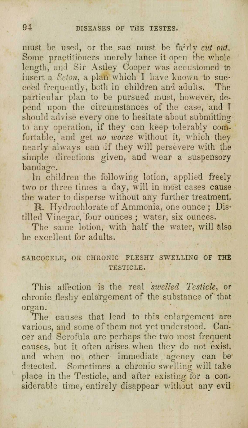 must be used, or the sac must be fa;rly cut out. Some practitioners merely lance it open the whole length, and Sir Astley Cooper was accustomed to insert a Seton, a plan which I have known to suc- ceed frequently, both in children and adults. The particular plan to be pursued must, however, de- pend upon the circumstances of the case, and I should advise every one to hesitate about submitting to any operation, if they can keep tolerably com- fortable, and get no worse without it, which they nearly always can if they will persevere with the simple directions given, and wear a suspensory bandage. In children the following lotion, applied freely two or three times a day, will in most cases cause the water to disperse without any further treatment. R. Hydrochlorate of Ammonia, one ounce ; Dis- tilled Vinegar, four ounces ; water, six ounces. The same lotion, with half the water, will also be excellent for adults. SARCOCELE, OR CHRONIC FLESHY SWELLING OF THE TESTICLE. This affection is the real swelled Testicle, or chronic fleshy enlargement of the substance of that organ. The causes that lead to this enlargement are various, and some of them not yet understood. Can- cer and Scrofula are perhaps the two most frequent causes, but it often arises when they do not exist, and when no other immediate agency can be' detected. Sometimes a chronic swelling will take place in the Testicle, and after existing for a con- siderable time, entirely disappear without any evil