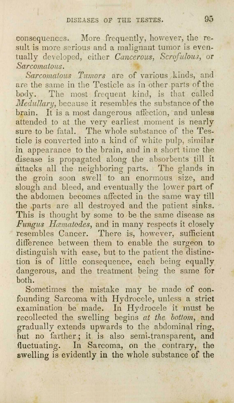 consequences. More frequently, however, the re- sult is more serious and a malignant tumor is even- tually developed, either Cancerous, Scrofulous, or Sarcomatous. Sarcomatous Tumors are of various kinds, and are the same in the Testicle as in other parts of the body. The most frequent kind, is that called Medullary, because it resembles the substance of the brain. It is a most dangerous affection, and unless attended to at the very earliest moment is nearly sure to be fatal. The whole substance of the Tes- ticle is converted into a kind of white pulp, similar in appearance to the brain, and in a short time the disease is propagated along the absorbents till it attacks all the neighboring parts. The glands in the groin soon swell to an enormous size, and slough and bleed, and eventually the lower part of the abdomen becomes affected in the same way till the parts are all destroyed and the patient sinks. This is thought by some to be the same disease as Fungus Hccmatodes, and in many respects it closely resembles Cancer. There is, however, sufficient difference between them to enable the surgeon to distinguish with ease, but to the patient the distinc- tion is of little consequence, each being equally dangerous, and the treatment being the same for both. Sometimes the mistake may be made of con- founding Sarcoma with Hydrocele, unless a strict examination be made. In Hydrocele it must be recollected the swelling begins at the oottom, and gradually extends upwards to the abdominal ring, but no farther; it is also semi-transparent, and fluctuating. In Sarcoma, on the contrary, the swelling is evidently in the whole substance of the