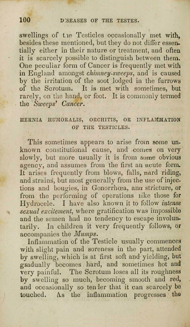 swellings of tie Testicles occasionally met with, besides these mentioned, but they do not differ essen- tially either in their nature or treatment, and often it is scarcely possible to distinguish between them. One peculiar form of Cancer is frequently met with in England amongst chimney-sweeps, and is caused by the irritation of the soot lodged in the furrows of the Scrotum. It is met with sometimes, but rarely, on the hand, or foot. It is commonly termed the Sweeps' Cancer. HERNIA HUMOKALIS, ORCHITIS, OR INFLAMMATION OF THE TESTICLES. This sometimes appears to arise from some un- known constitutional cause, and comes on very slowly, but more usually it is from sume obvious agency, and assumes from the first an acute form. It arises frequently from blows, falls, nard riding, and strains, but most generally from the use of injec- tions and bougies, in Gonorrhoea, aim stricture, or from the performing of operations like those for Hydrocele. I have also known it to follow intense sexual excitement, where gratification was impossible and the semen had no tendency to escape involun- tarily. In children it very frequently follows, or accompanies the Mumps. Inflammation of the Testicle usually commences with slight pain and soreness in the part, attended by swelling, which is at first soft and yielding, but gradually becomes hard, and sometimes hot and very painful. The Scrotum loses all its roughness by swelling so much, becoming smooth and red, and occasionally so tenier that it can scarcely be touched. A.s the inflammation progresses the