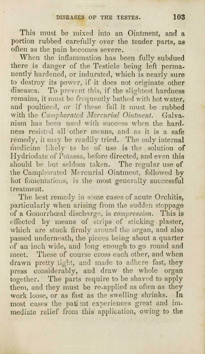 This must be mixed into an Ointment, and a portion rubbed carefully over the tender parts, as often as the pain becomes severe. When the inflammation has been fully subdued there is danger of the Testicle being left perma- nently hardened, or indurate-d, which is nearly sure to destroy its power, if it does not originate other diseases. To prevent this, if the slightest hardness remains, it must be frequently bathed with hot water, and poulticed, or if these fail it must he rubbed with the Camphorated Mercurial Ointment. Galva- nism has been used with success when the hard- ness resisted all other means, and as it is a safe remedy, it may be readily tried. The only internal medicine likely to be of use is the solution of Hydriodate of Potassa, before directed, and even this should be but seldom taken. The regular use of the Camphorated Mercurial Ointment, followed by hot fomentations, is the most generally successful treatment. The best remedy in some cases of acute Orchitis, particularly when arising from the sudden stoppage (if a Gonorrhceal discharge, is compression. This is effected by means of strips of sticking plaster, which are stuck firmly around the organ, and also passed underneath, the pieces being about a quarter of an inch wide, and long enough to go round and meet. These of course cross each other, and when drawn pretty tight, and made to adhere fast, they press considerably, and draw the whole organ together. The parts require to be shaved to apply them, and they must be re-applied as often as they work loose, or as fast as the swelling shrinks. In most cases the patsa ;nt experiences great and im- mediate relief from this application, owing to the