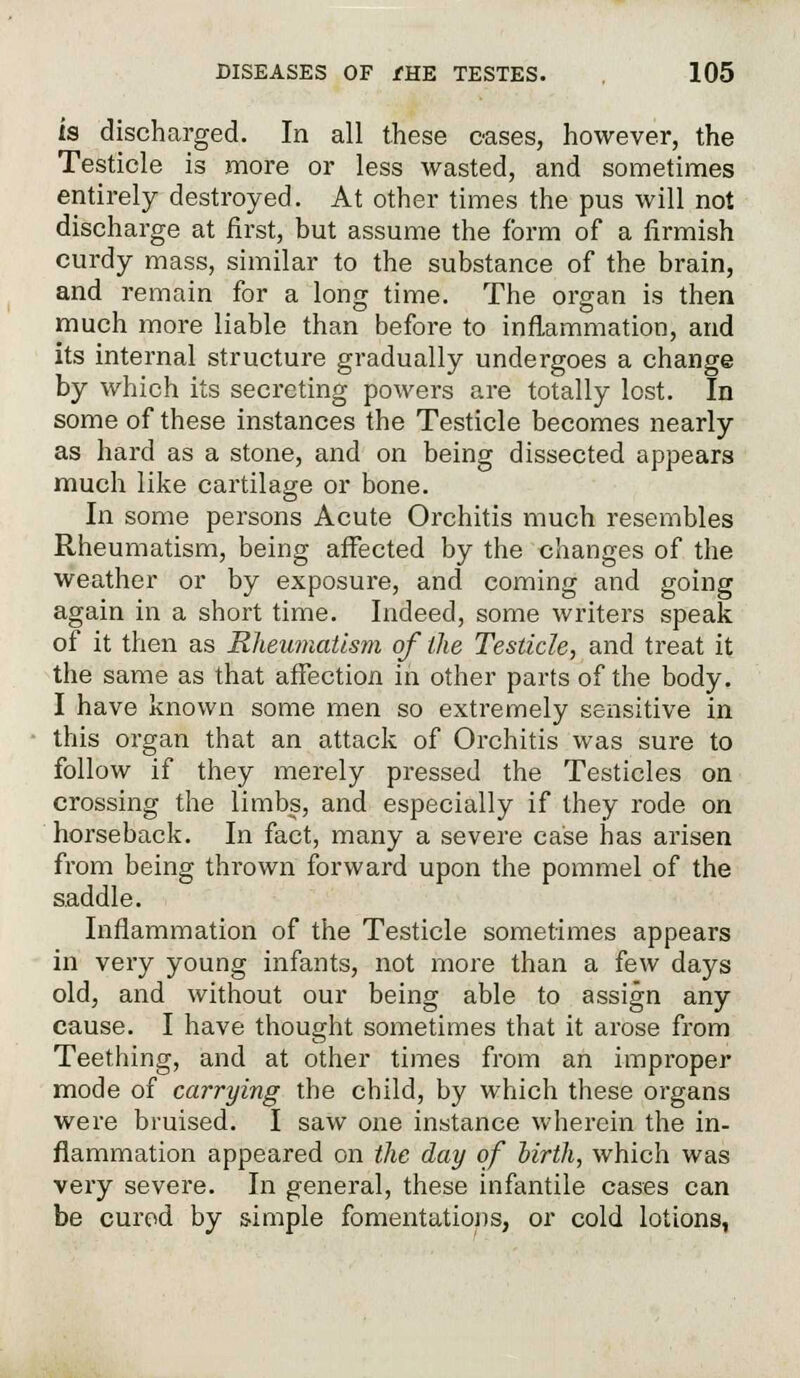 is discharged. In all these cases, however, the Testicle is more or less wasted, and sometimes entirely destroyed. At other times the pus will not discharge at first, but assume the form of a firmish curdy mass, similar to the substance of the brain, and remain for a long time. The organ is then much more liable than before to inflammation, and its internal structure gradually undergoes a change by which its secreting powers are totally lost. In some of these instances the Testicle becomes nearly as hard as a stone, and on being dissected appears much like cartilage or bone. In some persons Acute Orchitis much resembles Rheumatism, being affected by the changes of the weather or by exposure, and coming and going again in a short time. Indeed, some writers speak of it then as Rheumatism of the Testicle, and treat it the same as that affection in other parts of the body. I have known some men so extremely sensitive in this organ that an attack of Orchitis was sure to follow if they merely pressed the Testicles on crossing the limbs, and especially if they rode on horseback. In fact, many a severe case has arisen from being thrown forward upon the pommel of the saddle. Inflammation of the Testicle sometimes appears in very young infants, not more than a few days old, and without our being able to assign any cause. I have thought sometimes that it arose from Teething, and at other times from an improper mode of carrying the child, by which these organs were bruised. I saw one instance wherein the in- flammation appeared on the day of birth, which was very severe. In general, these infantile cases can be cured by simple fomentations, or cold lotions,