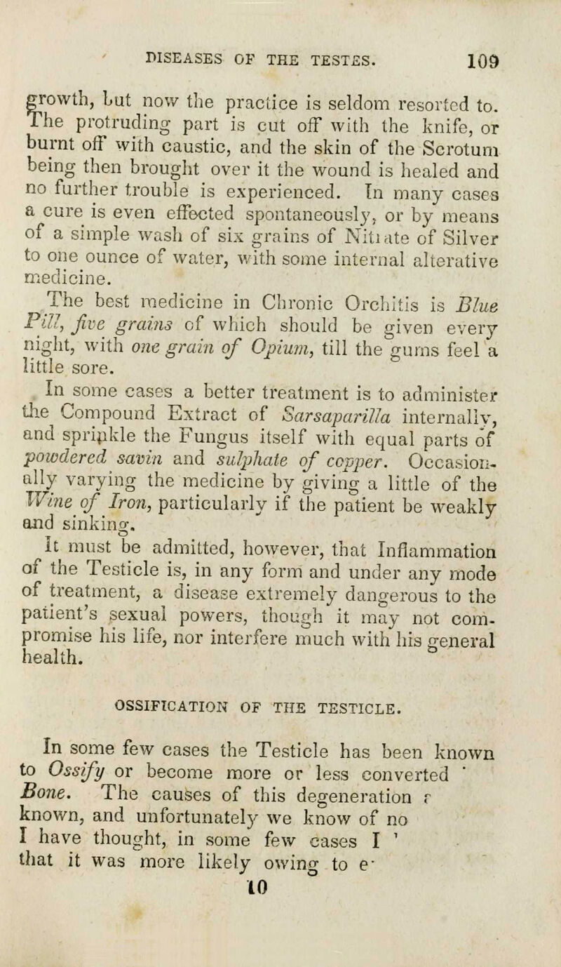 growth, but now the practice is seldom resorted to. The protruding part is cut off with the knife, or burnt off with caustic, and the skin of the Scrotum being then brought over it the wound is healed and no further trouble is experienced. In many cases a cure is even effected spontaneously, or by means of a simple wash of six grains of Nitiate of Silver to one ounce of water, with some internal alterative medicine. The best medicine in Chronic Orchitis is Blue Fill, five grains of which should be given every night, with one grain of Opium, till the gums feel'a little sore. In some cases a better treatment is to administer the Compound Extract of Sarsaparilla internally, and sprinkle the Fungus itself with equal parts of powdered savin and sulphate of copper. Occasion- ally varying the medicine by giving a little of the Wine_ of Iron, particularly if the patient be weakly and sinking. It must be admitted, however, that Inflammation of the Testicle is, in any form and under any mode of treatment, a disease extremely dangerous to the patient's sexual powers, though it may not com- promise his life, nor interfere much with his general health. OSSIFICATION OF THE TESTICLE. In some few cases the Testicle has been known to Ossify or become more or less converted ' Bone. The causes of this degeneration r known, and unfortunately we know of no I have thought, in some few cases I ' that it was more likely owing to e- 10