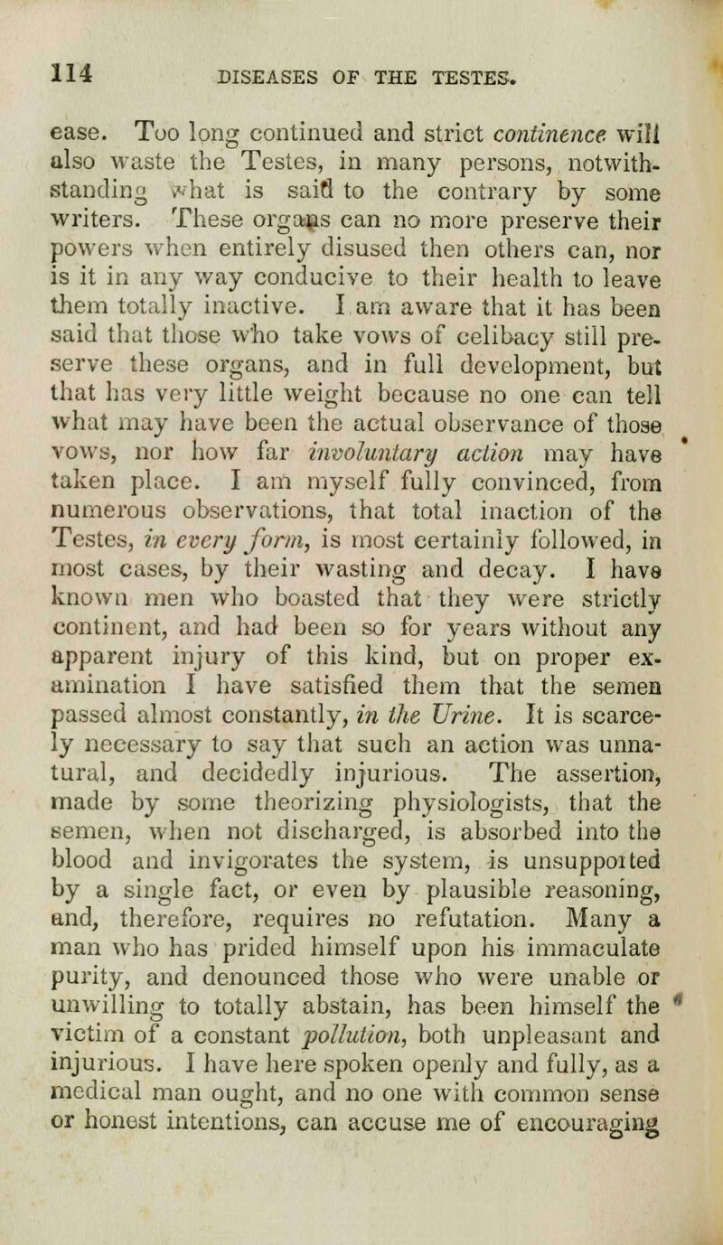 ease. Too long continued and strict continence will also waste the Testes, in many persons, notwith- standing >vhat is sain to the contrary by some writers. These organs can no more preserve their powers when entirely disused then others can, nor is it in any way conducive to their health to leave them totally inactive. I am aware that it has been said that those Who take vows of celibacy still pre- serve these organs, and in full development, but that has very little weight because no one can tell what may have been the actual observance of those vows, nor how far involuntary action may have taken place. I am myself fully convinced, from numerous observations, that total inaction of the Testes, in every form, is most certainly followed, in most cases, by their wasting and decay. I have known men who boasted that they were strictly continent, and had been so for years without any apparent injury of this kind, but on proper ex- amination I have satisfied them that the semen passed almost constantly, in the Urine. It is scarce- ly necessary to say that such an action was unna- tural, and decidedly injurious. The assertion, made by some theorizing physiologists, that the semen, when not discharged, is absorbed into the blood and invigorates the system, is unsupported by a single fact, or even by plausible reasoning, and, therefore, requires no refutation. Many a man who has prided himself upon his immaculate purity, and denounced those who were unable or unwilling to totally abstain, has been himself the victim of a constant pollution, both unpleasant and injurious. I have here spoken openly and fully, as a medical man ought, and no one with common sense or honest intentions, can accuse me of encouraging