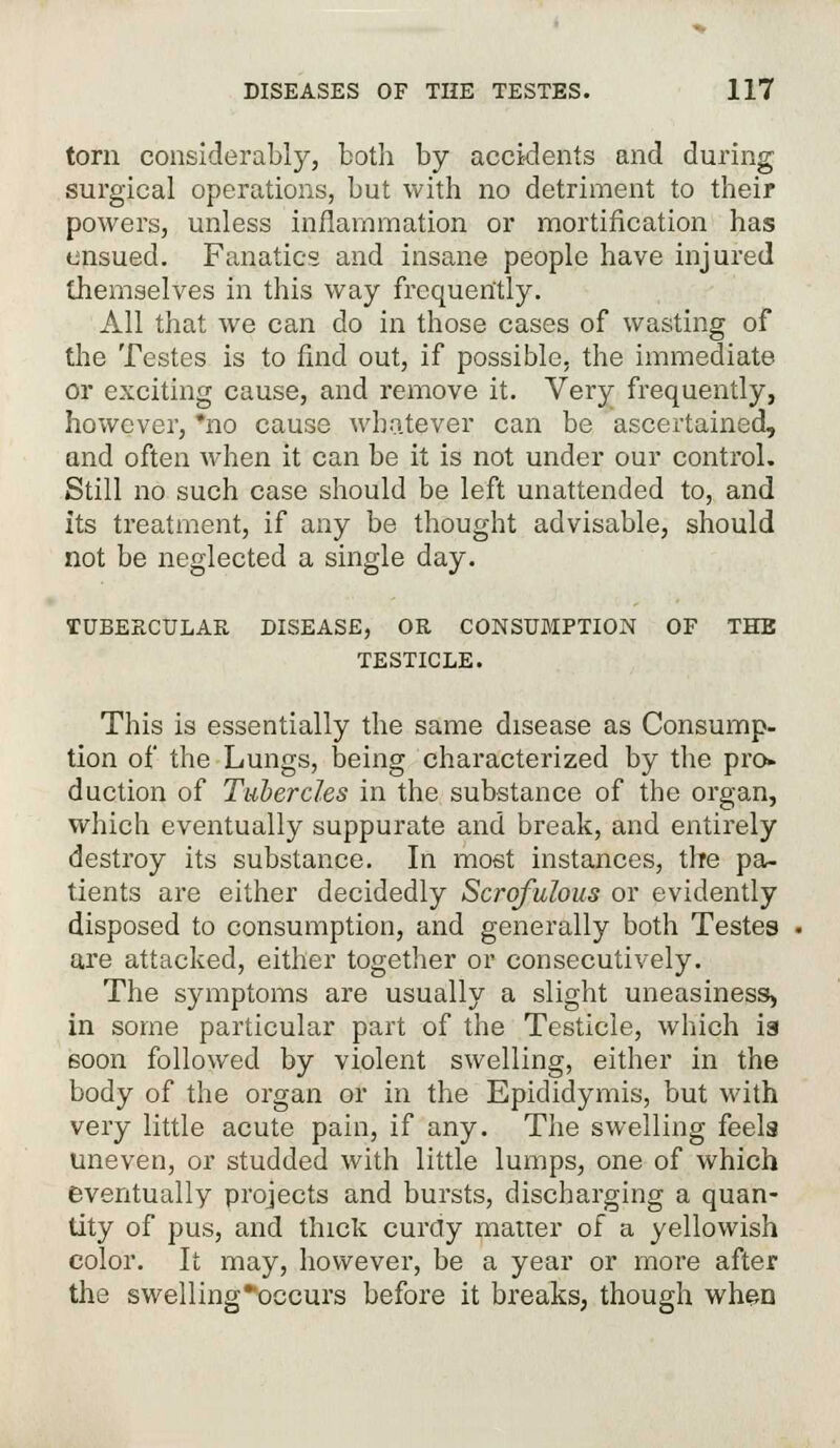 torn considerably, both by accidents and during surgical operations, but with no detriment to their powers, unless inflammation or mortification has ensued. Fanatics and insane people have injured themselves in this way frequently. All that we can do in those cases of wasting of the Testes is to find out, if possible, the immediate or exciting cause, and remove it. Very frequently, however, *no cause whatever can be ascertained, and often when it can be it is not under our control. Still no such case should be left unattended to, and its treatment, if any be thought advisable, should not be neglected a single day. TUBERCULAR DISEASE, OR CONSUMPTION OF THB TESTICLE. This is essentially the same disease as Consump- tion of the Lungs, being characterized by the pro- duction of Tubercles in the substance of the organ, which eventually suppurate and break, and entirely destroy its substance. In most instances, the pa- tients are either decidedly Scrofulous or evidently disposed to consumption, and generally both Testes are attacked, either together or consecutively. The symptoms are usually a slight uneasiness, in some particular part of the Testicle, which is soon followed by violent swelling, either in the body of the organ or in the Epididymis, but with very little acute pain, if any. The swelling feels uneven, or studded with little lumps, one of which eventually projects and bursts, discharging a quan- tity of pus, and thick curdy matter of a yellowish color. It may, however, be a year or more after the swelling*occurs before it breaks, though when