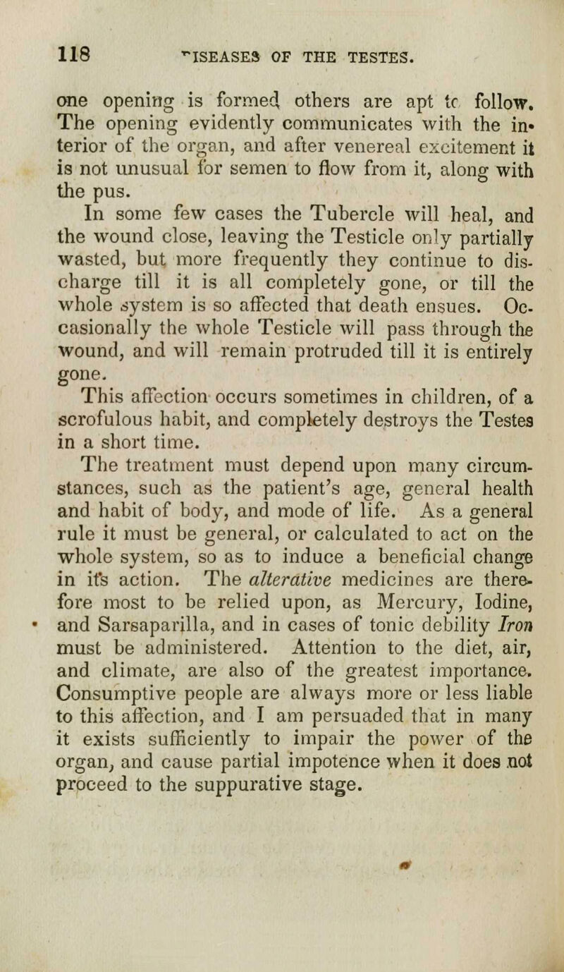 one opening is formed, others are apt tc follow. The opening evidently communicates with the in* terior of the organ, and after venereal excitement it is not unusual for semen to flow from it, along with the pus. In some few cases the Tubercle will heal, and the wound close, leaving the Testicle only partially wasted, but more frequently they continue to dis- charge till it is all completely gone, or till the whole system is so affected that death ensues. Oc- casionally the whole Testicle will pass through the wound, and will remain protruded till it is entirely gone. This affection occurs sometimes in children, of a scrofulous habit, and completely destroys the Testes in a short time. The treatment must depend upon many circum- stances, such as the patient's age, general health and habit of body, and mode of life. As a general rule it must be general, or calculated to act on the whole system, so as to induce a beneficial change in it's action. The alterative medicines are there- fore most to be relied upon, as Mercury, Iodine, and Sarsaparilla, and in cases of tonic debility Iron must be administered. Attention to the diet, air, and climate, are also of the greatest importance. Consumptive people are always more or less liable to this affection, and I am persuaded that in many it exists sufficiently to impair the power of the organ, and cause partial impotence when it does not proceed to the suppurative stage.