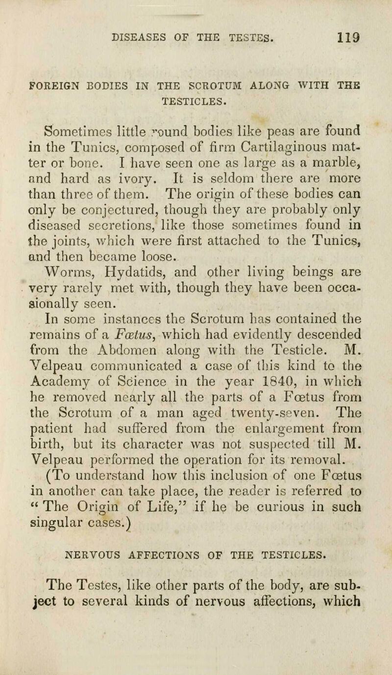 FOREIGN BODIES IN THE SCROTUM ALONG WITH THE TESTICLES. Sometimes little round bodies like peas are found in the Tunics, composed of firm Cartilaginous mat- ter or bone. I have seen one as large as a marble, and hard as ivory. It is seldom there are more than three of them. The origin of these bodies can only be conjectured, though they are probably only diseased secretions, like those sometimes found in the joints, which were first attached to the Tunics, and then became loose. Worms, Hydatids, and other living beings are very rarely met with, though they have been occa- sionally seen. In some instances the Scrotum has contained the remains of a Fcelus, which had evidently descended from the Abdomen along with the Testicle. M. Velpeau communicated a case of this kind to the Academy of Science in the year 1840, in which he removed nearly all the parts of a Foetus from the Scrotum of a man aged twenty-seven. The patient had suffered from the enlargement from birth, but its character was not suspected till M. Velpeau performed the operation for its removal. (To understand how this inclusion of one Foetus in another can take place, the reader is referred to  The Origin of Life, if he be curious in such singular cases.) NERVOUS AFFECTIONS OF THE TESTICLES. The Testes, like other parts of the body, are sub- ject to several kinds of nervous affections, which