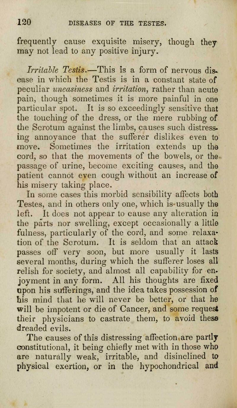 frequently cause exquisite misery, though they may not lead to any positive injury. Irritable Testis.—This is a form of nervous dis- ease in which the Testis is in a constant state of peculiar uneasiness and irritation, rather than acute pain, though sometimes it is more painful in one particular spot. It is so exceedingly sensitive that the touching of the dress, or the mere rubbing of the Scrotum against the limbs, causes such distress- ing annoyance that the sufferer dislikes even to move. Sometimes the irritation extends up the cord, so that the movements of the bowels, or the passage of urine, become exciting causes, and the patient cannot even cough without an increase of his misery taking place. In some cases this morbid sensibility affects both Testes, and in others only one, which is-usually the left. It does not appear to cause any alteration in the parts nor swelling, except occasionally a little fulness, particularly of the cord, and some relaxa- tion of the Scrotum. It is seldom that an attack passes off very soon, but more usually it lasts several months, during which the sufferer loses all relish for society, and almost all capability for en- joyment in any form. All his thoughts are fixed opon his sufferings, and the idea takes possession of his mind that he will never be better, or that he will be impotent or die of Cancer, and some request their physicians to castrate them, to avoid these dreaded evils. The causes of this distressing affection,are partly constitutional, it being chiefly met with in those who are naturally weak, irritable, and disinclined to physical exertion, or in the hypochondrical and